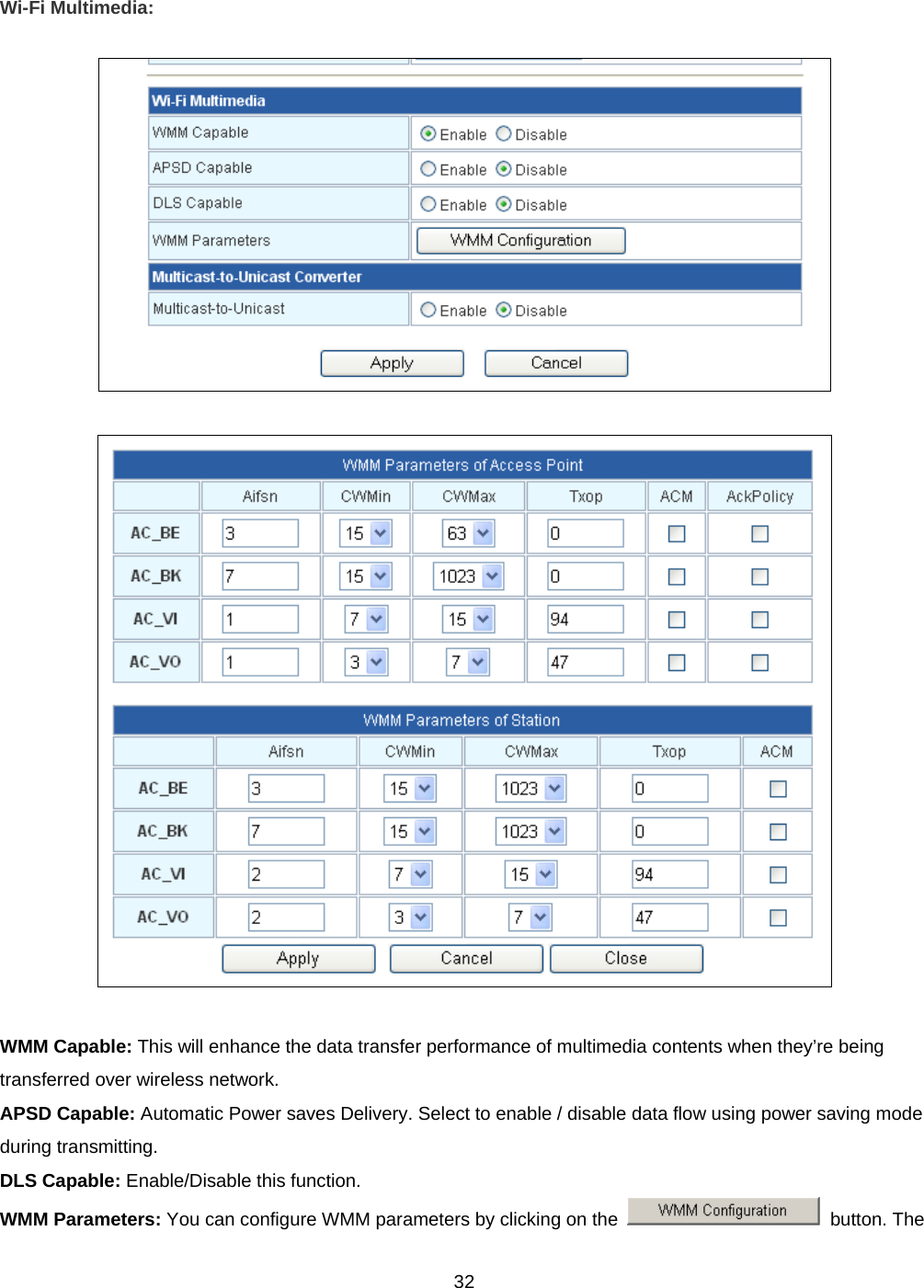  32Wi-Fi Multimedia:      WMM Capable: This will enhance the data transfer performance of multimedia contents when they’re being transferred over wireless network. APSD Capable: Automatic Power saves Delivery. Select to enable / disable data flow using power saving mode during transmitting. DLS Capable: Enable/Disable this function. WMM Parameters: You can configure WMM parameters by clicking on the   button. The 