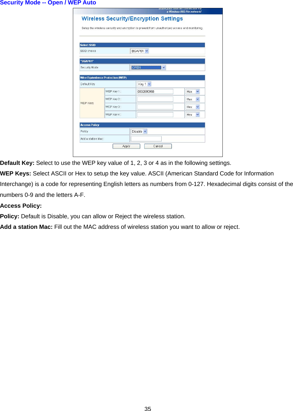  35Security Mode -- Open / WEP Auto    Default Key: Select to use the WEP key value of 1, 2, 3 or 4 as in the following settings. WEP Keys: Select ASCII or Hex to setup the key value. ASCII (American Standard Code for Information Interchange) is a code for representing English letters as numbers from 0-127. Hexadecimal digits consist of the numbers 0-9 and the letters A-F. Access Policy: Policy: Default is Disable, you can allow or Reject the wireless station. Add a station Mac: Fill out the MAC address of wireless station you want to allow or reject.  