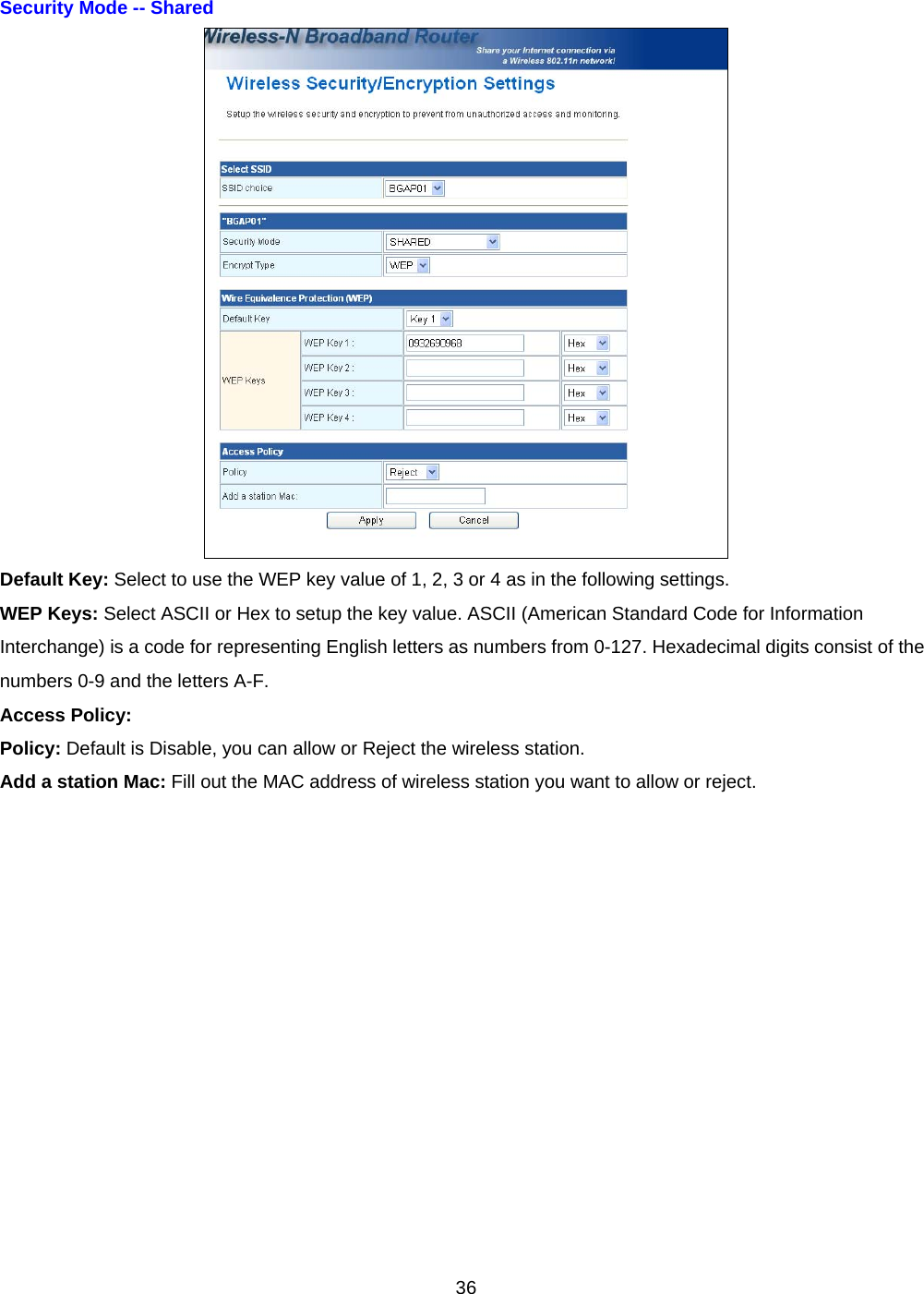  36Security Mode -- Shared    Default Key: Select to use the WEP key value of 1, 2, 3 or 4 as in the following settings. WEP Keys: Select ASCII or Hex to setup the key value. ASCII (American Standard Code for Information Interchange) is a code for representing English letters as numbers from 0-127. Hexadecimal digits consist of the numbers 0-9 and the letters A-F. Access Policy: Policy: Default is Disable, you can allow or Reject the wireless station. Add a station Mac: Fill out the MAC address of wireless station you want to allow or reject.  