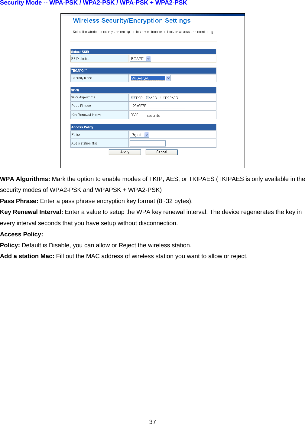  37Security Mode -- WPA-PSK / WPA2-PSK / WPA-PSK + WPA2-PSK    WPA Algorithms: Mark the option to enable modes of TKIP, AES, or TKIPAES (TKIPAES is only available in the security modes of WPA2-PSK and WPAPSK + WPA2-PSK) Pass Phrase: Enter a pass phrase encryption key format (8~32 bytes). Key Renewal Interval: Enter a value to setup the WPA key renewal interval. The device regenerates the key in every interval seconds that you have setup without disconnection. Access Policy: Policy: Default is Disable, you can allow or Reject the wireless station. Add a station Mac: Fill out the MAC address of wireless station you want to allow or reject.  