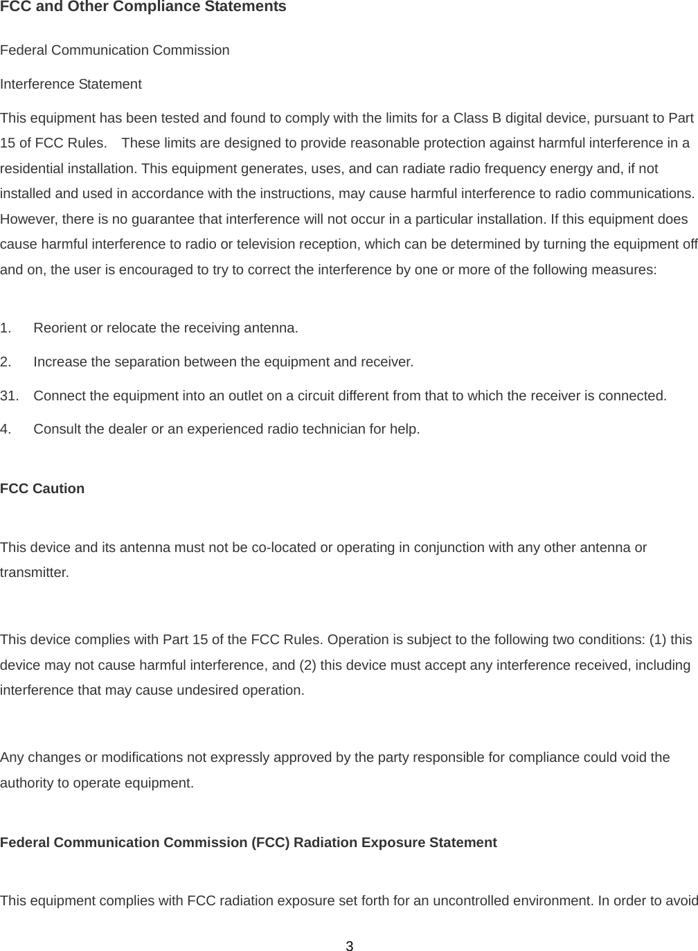  3FCC and Other Compliance Statements Federal Communication Commission Interference Statement This equipment has been tested and found to comply with the limits for a Class B digital device, pursuant to Part 15 of FCC Rules.    These limits are designed to provide reasonable protection against harmful interference in a residential installation. This equipment generates, uses, and can radiate radio frequency energy and, if not installed and used in accordance with the instructions, may cause harmful interference to radio communications.   However, there is no guarantee that interference will not occur in a particular installation. If this equipment does cause harmful interference to radio or television reception, which can be determined by turning the equipment off and on, the user is encouraged to try to correct the interference by one or more of the following measures:      1.  Reorient or relocate the receiving antenna. 2.  Increase the separation between the equipment and receiver. 31.  Connect the equipment into an outlet on a circuit different from that to which the receiver is connected. 4.  Consult the dealer or an experienced radio technician for help.  FCC Caution  This device and its antenna must not be co-located or operating in conjunction with any other antenna or transmitter.  This device complies with Part 15 of the FCC Rules. Operation is subject to the following two conditions: (1) this device may not cause harmful interference, and (2) this device must accept any interference received, including interference that may cause undesired operation.  Any changes or modifications not expressly approved by the party responsible for compliance could void the authority to operate equipment.  Federal Communication Commission (FCC) Radiation Exposure Statement  This equipment complies with FCC radiation exposure set forth for an uncontrolled environment. In order to avoid 