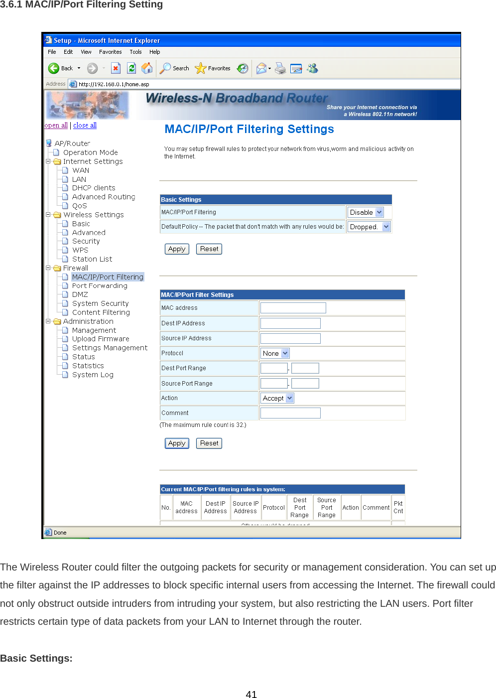  413.6.1 MAC/IP/Port Filtering Setting    The Wireless Router could filter the outgoing packets for security or management consideration. You can set up the filter against the IP addresses to block specific internal users from accessing the Internet. The firewall could not only obstruct outside intruders from intruding your system, but also restricting the LAN users. Port filter restricts certain type of data packets from your LAN to Internet through the router.  Basic Settings:  