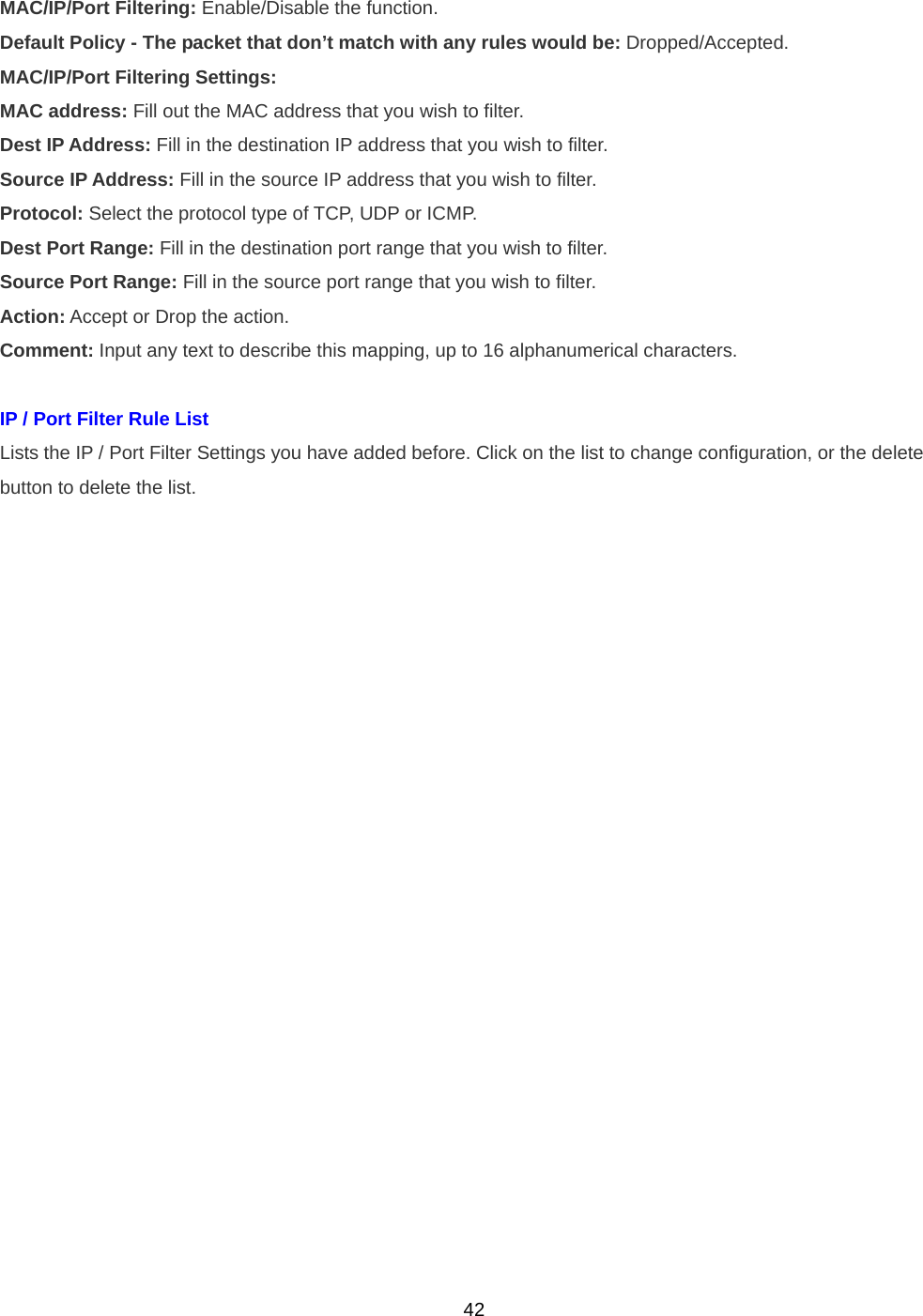  42MAC/IP/Port Filtering: Enable/Disable the function. Default Policy - The packet that don’t match with any rules would be: Dropped/Accepted. MAC/IP/Port Filtering Settings: MAC address: Fill out the MAC address that you wish to filter. Dest IP Address: Fill in the destination IP address that you wish to filter. Source IP Address: Fill in the source IP address that you wish to filter. Protocol: Select the protocol type of TCP, UDP or ICMP. Dest Port Range: Fill in the destination port range that you wish to filter. Source Port Range: Fill in the source port range that you wish to filter. Action: Accept or Drop the action. Comment: Input any text to describe this mapping, up to 16 alphanumerical characters.  IP / Port Filter Rule List   Lists the IP / Port Filter Settings you have added before. Click on the list to change configuration, or the delete   button to delete the list. 