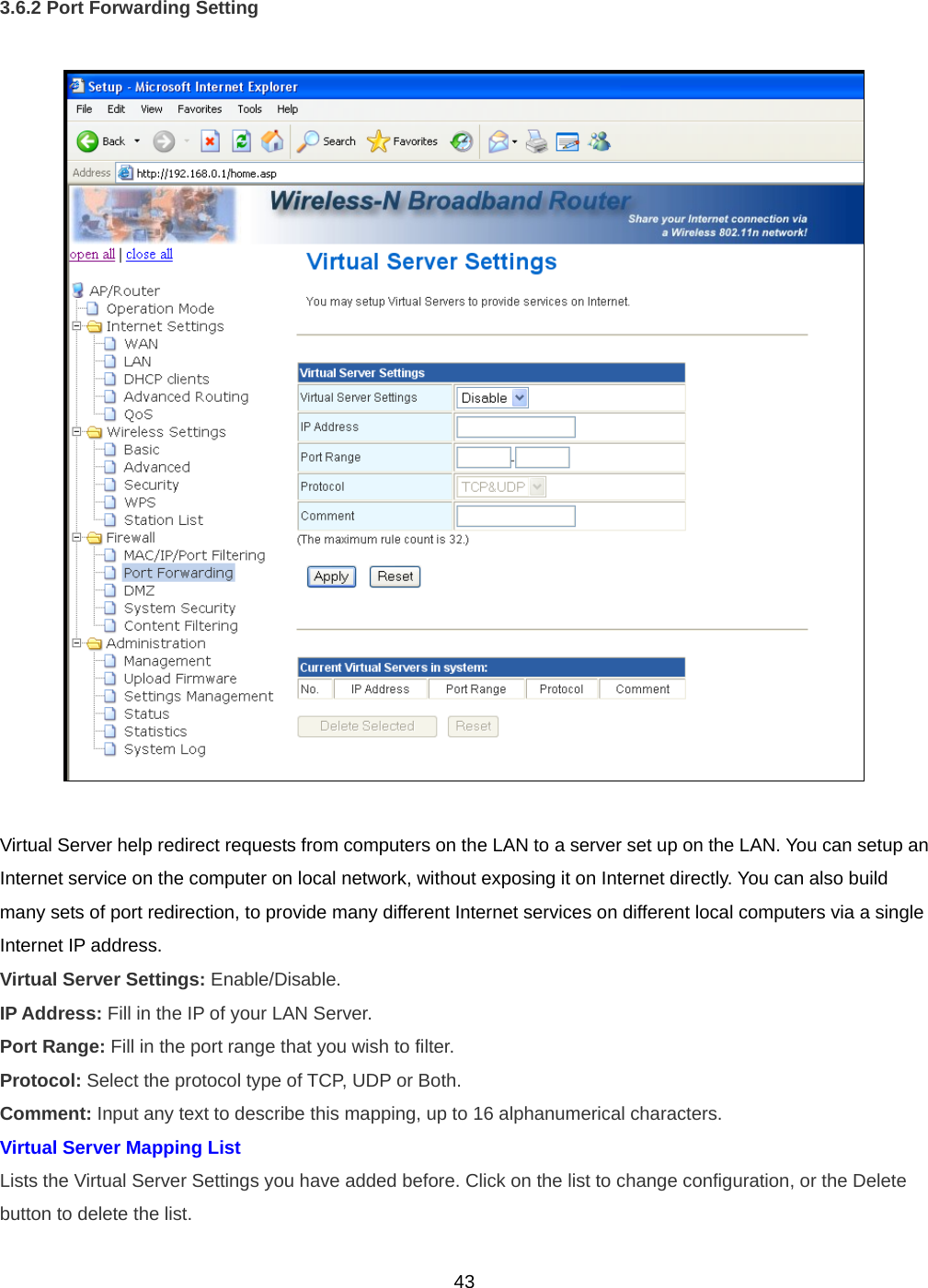  433.6.2 Port Forwarding Setting    Virtual Server help redirect requests from computers on the LAN to a server set up on the LAN. You can setup an Internet service on the computer on local network, without exposing it on Internet directly. You can also build many sets of port redirection, to provide many different Internet services on different local computers via a single Internet IP address. Virtual Server Settings: Enable/Disable. IP Address: Fill in the IP of your LAN Server. Port Range: Fill in the port range that you wish to filter. Protocol: Select the protocol type of TCP, UDP or Both. Comment: Input any text to describe this mapping, up to 16 alphanumerical characters. Virtual Server Mapping List Lists the Virtual Server Settings you have added before. Click on the list to change configuration, or the Delete button to delete the list. 