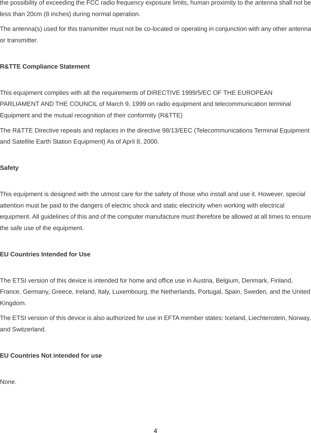  4the possibility of exceeding the FCC radio frequency exposure limits, human proximity to the antenna shall not be less than 20cm (8 inches) during normal operation. The antenna(s) used for this transmitter must not be co-located or operating in conjunction with any other antenna or transmitter.  R&amp;TTE Compliance Statement  This equipment complies with all the requirements of DIRECTIVE 1999/5/EC OF THE EUROPEAN PARLIAMENT AND THE COUNCIL of March 9, 1999 on radio equipment and telecommunication terminal Equipment and the mutual recognition of their conformity (R&amp;TTE) The R&amp;TTE Directive repeals and replaces in the directive 98/13/EEC (Telecommunications Terminal Equipment and Satellite Earth Station Equipment) As of April 8, 2000.  Safety  This equipment is designed with the utmost care for the safety of those who install and use it. However, special attention must be paid to the dangers of electric shock and static electricity when working with electrical equipment. All guidelines of this and of the computer manufacture must therefore be allowed at all times to ensure the safe use of the equipment.  EU Countries Intended for Use    The ETSI version of this device is intended for home and office use in Austria, Belgium, Denmark, Finland, France, Germany, Greece, Ireland, Italy, Luxembourg, the Netherlands, Portugal, Spain, Sweden, and the United Kingdom. The ETSI version of this device is also authorized for use in EFTA member states: Iceland, Liechtenstein, Norway, and Switzerland.  EU Countries Not intended for use    None. 