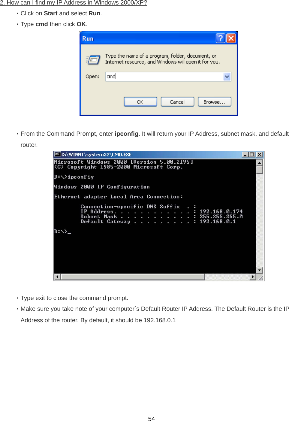  542. How can I ﬁnd my IP Address in Windows 2000/XP? ‧Click on Start and select Run. ‧Type cmd then click OK.   ‧From the Command Prompt, enter ipconﬁg. It will return your IP Address, subnet mask, and default   router.   ‧Type exit to close the command prompt. ‧Make sure you take note of your computer´s Default Router IP Address. The Default Router is the IP Address of the router. By default, it should be 192.168.0.1 