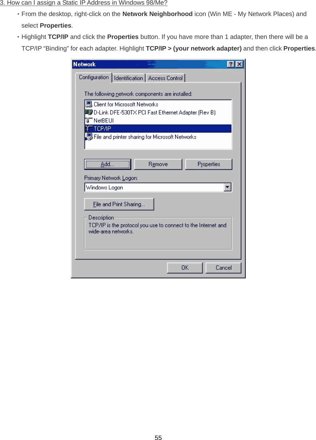  553. How can I assign a Static IP Address in Windows 98/Me? ‧From the desktop, right-click on the Network Neighborhood icon (Win ME - My Network Places) and   select Properties. ‧Highlight TCP/IP and click the Properties button. If you have more than 1 adapter, then there will be a   TCP/IP “Binding” for each adapter. Highlight TCP/IP &gt; (your network adapter) and then click Properties.  