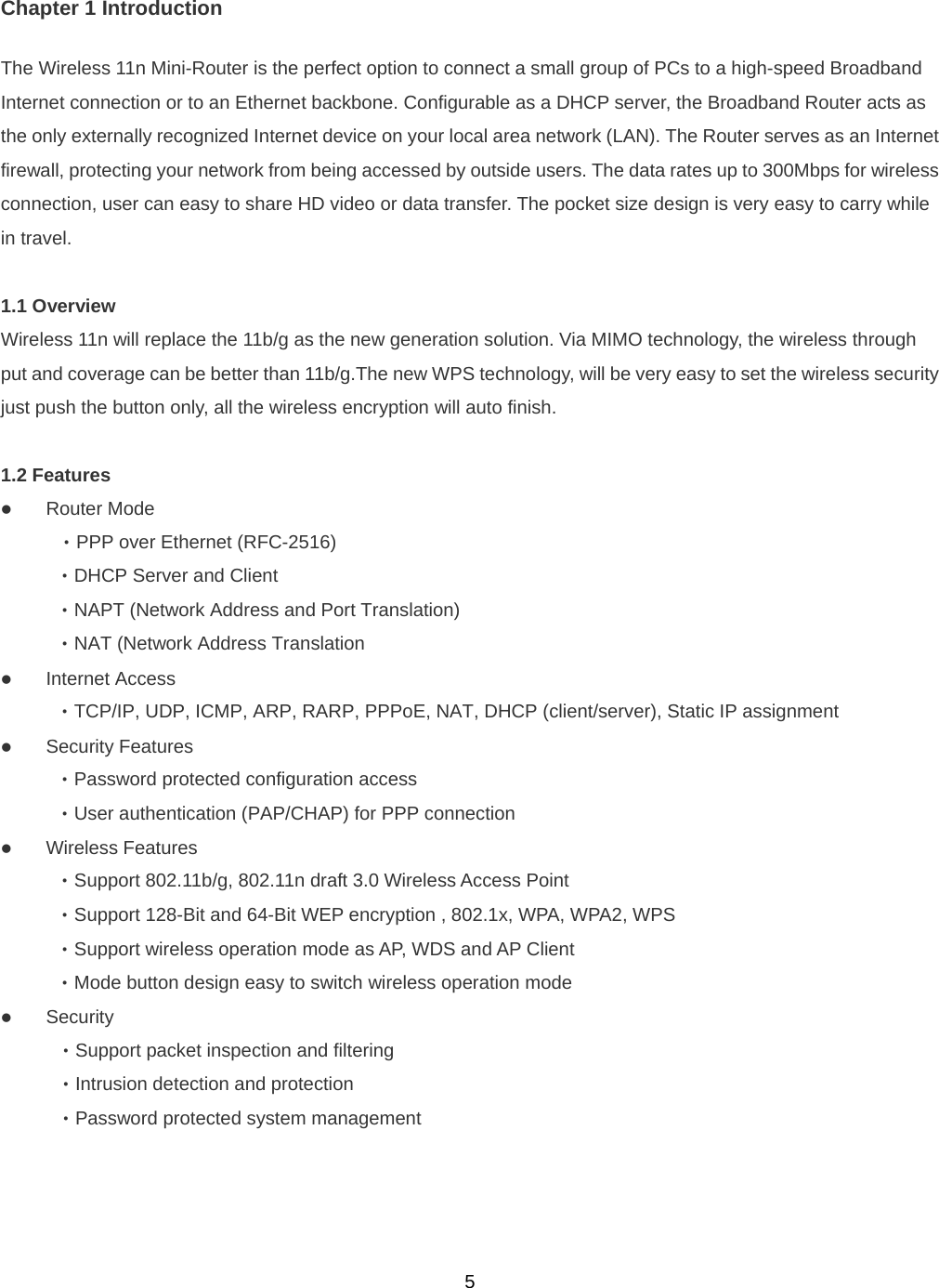  5Chapter 1 Introduction The Wireless 11n Mini-Router is the perfect option to connect a small group of PCs to a high-speed Broadband Internet connection or to an Ethernet backbone. Configurable as a DHCP server, the Broadband Router acts as the only externally recognized Internet device on your local area network (LAN). The Router serves as an Internet firewall, protecting your network from being accessed by outside users. The data rates up to 300Mbps for wireless connection, user can easy to share HD video or data transfer. The pocket size design is very easy to carry while in travel.  1.1 Overview   Wireless 11n will replace the 11b/g as the new generation solution. Via MIMO technology, the wireless through put and coverage can be better than 11b/g.The new WPS technology, will be very easy to set the wireless security just push the button only, all the wireless encryption will auto finish.  1.2 Features      z Router Mode  ‧PPP over Ethernet (RFC-2516)  ‧DHCP Server and Client  ‧NAPT (Network Address and Port Translation)  ‧NAT (Network Address Translation z Internet Access  ‧TCP/IP, UDP, ICMP, ARP, RARP, PPPoE, NAT, DHCP (client/server), Static IP assignment z Security Features  ‧Password protected configuration access  ‧User authentication (PAP/CHAP) for PPP connection z Wireless Features ‧Support 802.11b/g, 802.11n draft 3.0 Wireless Access Point ‧Support 128-Bit and 64-Bit WEP encryption , 802.1x, WPA, WPA2, WPS     ‧Support wireless operation mode as AP, WDS and AP Client ‧Mode button design easy to switch wireless operation mode   z Security   ‧Support packet inspection and filtering   ‧Intrusion detection and protection   ‧Password protected system management   