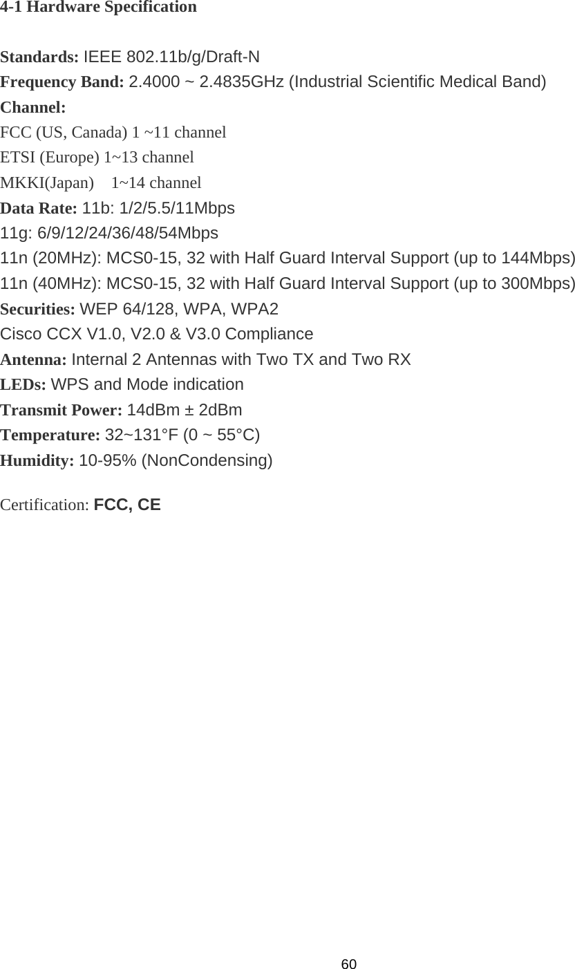  604-1 Hardware Specification  Standards: IEEE 802.11b/g/Draft-N Frequency Band: 2.4000 ~ 2.4835GHz (Industrial Scientific Medical Band) Channel:  FCC (US, Canada) 1 ~11 channel ETSI (Europe) 1~13 channel MKKI(Japan)  1~14 channel Data Rate: 11b: 1/2/5.5/11Mbps 11g: 6/9/12/24/36/48/54Mbps 11n (20MHz): MCS0-15, 32 with Half Guard Interval Support (up to 144Mbps) 11n (40MHz): MCS0-15, 32 with Half Guard Interval Support (up to 300Mbps) Securities: WEP 64/128, WPA, WPA2 Cisco CCX V1.0, V2.0 &amp; V3.0 Compliance Antenna: Internal 2 Antennas with Two TX and Two RX LEDs: WPS and Mode indication Transmit Power: 14dBm ± 2dBm Temperature: 32~131°F (0 ~ 55°C) Humidity: 10-95% (NonCondensing) Certification: FCC, CE 