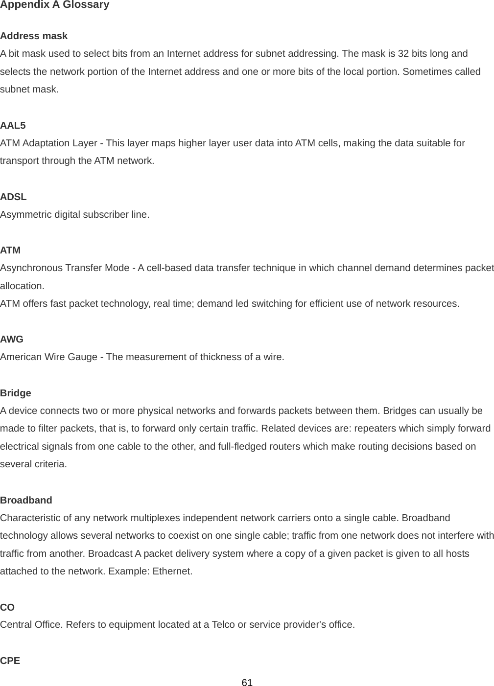  61Appendix A Glossary Address mask A bit mask used to select bits from an Internet address for subnet addressing. The mask is 32 bits long and selects the network portion of the Internet address and one or more bits of the local portion. Sometimes called subnet mask.  AAL5 ATM Adaptation Layer - This layer maps higher layer user data into ATM cells, making the data suitable for transport through the ATM network.  ADSL Asymmetric digital subscriber line.  ATM Asynchronous Transfer Mode - A cell-based data transfer technique in which channel demand determines packet allocation.  ATM offers fast packet technology, real time; demand led switching for efficient use of network resources.  AWG American Wire Gauge - The measurement of thickness of a wire.  Bridge A device connects two or more physical networks and forwards packets between them. Bridges can usually be made to filter packets, that is, to forward only certain traffic. Related devices are: repeaters which simply forward electrical signals from one cable to the other, and full-fledged routers which make routing decisions based on several criteria.  Broadband Characteristic of any network multiplexes independent network carriers onto a single cable. Broadband technology allows several networks to coexist on one single cable; traffic from one network does not interfere with traffic from another. Broadcast A packet delivery system where a copy of a given packet is given to all hosts attached to the network. Example: Ethernet.  CO Central Office. Refers to equipment located at a Telco or service provider&apos;s office.  CPE 