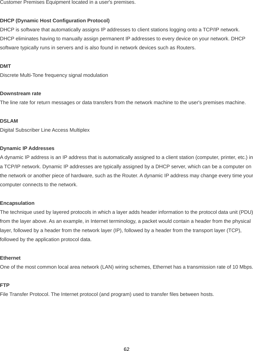  62Customer Premises Equipment located in a user&apos;s premises.    DHCP (Dynamic Host Configuration Protocol) DHCP is software that automatically assigns IP addresses to client stations logging onto a TCP/IP network. DHCP eliminates having to manually assign permanent IP addresses to every device on your network. DHCP software typically runs in servers and is also found in network devices such as Routers.    DMT Discrete Multi-Tone frequency signal modulation  Downstream rate The line rate for return messages or data transfers from the network machine to the user&apos;s premises machine.  DSLAM Digital Subscriber Line Access Multiplex  Dynamic IP Addresses A dynamic IP address is an IP address that is automatically assigned to a client station (computer, printer, etc.) in a TCP/IP network. Dynamic IP addresses are typically assigned by a DHCP server, which can be a computer on the network or another piece of hardware, such as the Router. A dynamic IP address may change every time your computer connects to the network.  Encapsulation The technique used by layered protocols in which a layer adds header information to the protocol data unit (PDU) from the layer above. As an example, in Internet terminology, a packet would contain a header from the physical layer, followed by a header from the network layer (IP), followed by a header from the transport layer (TCP), followed by the application protocol data.  Ethernet One of the most common local area network (LAN) wiring schemes, Ethernet has a transmission rate of 10 Mbps.  FTP File Transfer Protocol. The Internet protocol (and program) used to transfer files between hosts.   