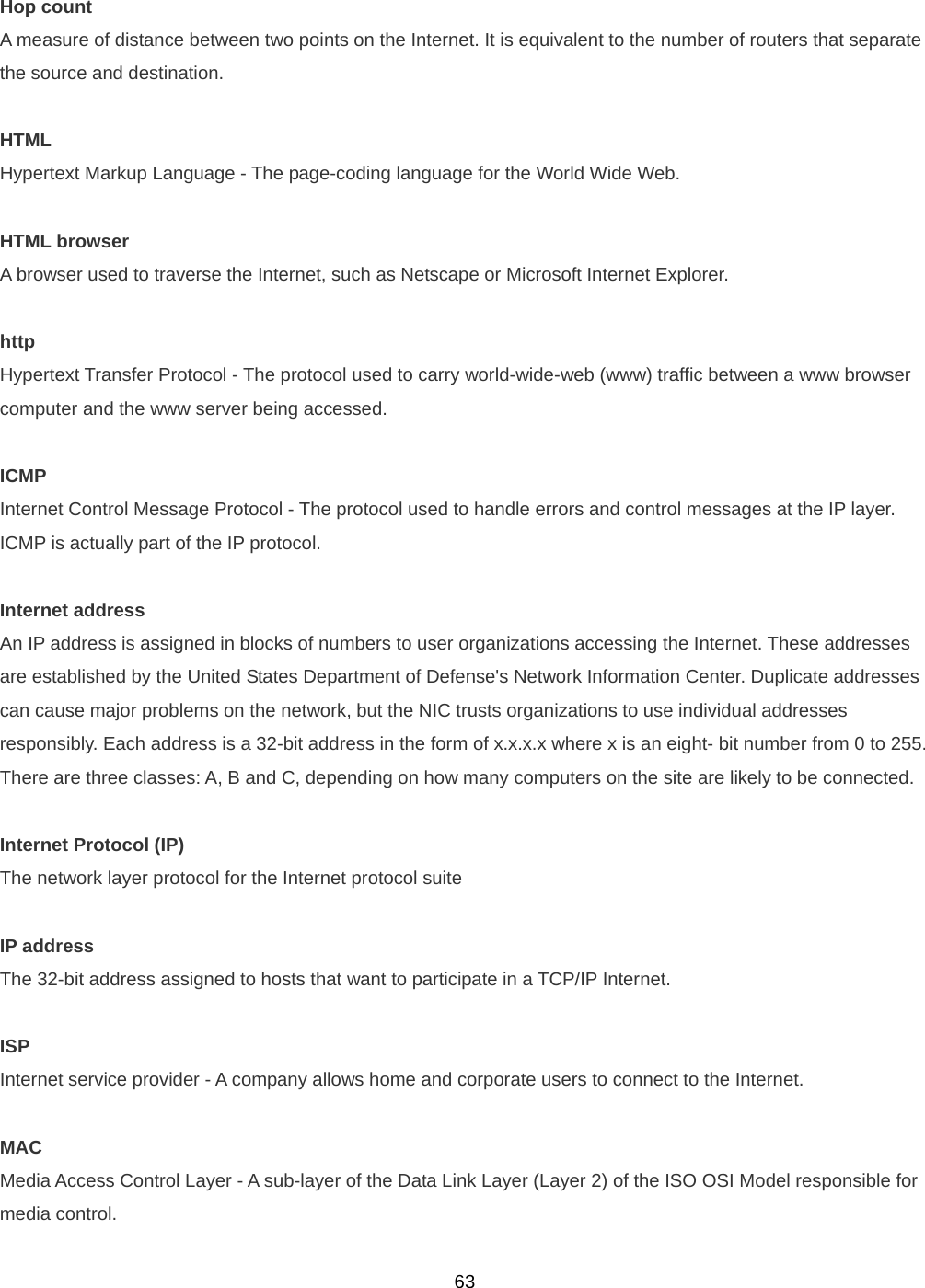  63Hop count A measure of distance between two points on the Internet. It is equivalent to the number of routers that separate the source and destination.  HTML Hypertext Markup Language - The page-coding language for the World Wide Web.  HTML browser A browser used to traverse the Internet, such as Netscape or Microsoft Internet Explorer.  http Hypertext Transfer Protocol - The protocol used to carry world-wide-web (www) traffic between a www browser computer and the www server being accessed.  ICMP Internet Control Message Protocol - The protocol used to handle errors and control messages at the IP layer.  ICMP is actually part of the IP protocol.  Internet address An IP address is assigned in blocks of numbers to user organizations accessing the Internet. These addresses are established by the United States Department of Defense&apos;s Network Information Center. Duplicate addresses can cause major problems on the network, but the NIC trusts organizations to use individual addresses responsibly. Each address is a 32-bit address in the form of x.x.x.x where x is an eight- bit number from 0 to 255. There are three classes: A, B and C, depending on how many computers on the site are likely to be connected.  Internet Protocol (IP) The network layer protocol for the Internet protocol suite  IP address The 32-bit address assigned to hosts that want to participate in a TCP/IP Internet.  ISP Internet service provider - A company allows home and corporate users to connect to the Internet.  MAC Media Access Control Layer - A sub-layer of the Data Link Layer (Layer 2) of the ISO OSI Model responsible for media control. 