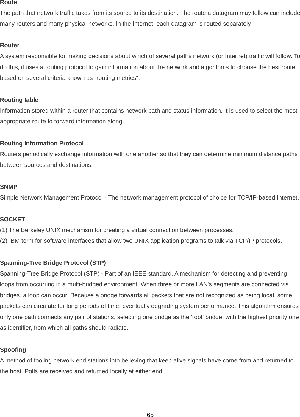  65Route The path that network traffic takes from its source to its destination. The route a datagram may follow can include many routers and many physical networks. In the Internet, each datagram is routed separately.  Router A system responsible for making decisions about which of several paths network (or Internet) traffic will follow. To do this, it uses a routing protocol to gain information about the network and algorithms to choose the best route based on several criteria known as &quot;routing metrics&quot;.  Routing table Information stored within a router that contains network path and status information. It is used to select the most appropriate route to forward information along.  Routing Information Protocol Routers periodically exchange information with one another so that they can determine minimum distance paths between sources and destinations.  SNMP Simple Network Management Protocol - The network management protocol of choice for TCP/IP-based Internet.  SOCKET (1) The Berkeley UNIX mechanism for creating a virtual connection between processes. (2) IBM term for software interfaces that allow two UNIX application programs to talk via TCP/IP protocols.  Spanning-Tree Bridge Protocol (STP) Spanning-Tree Bridge Protocol (STP) - Part of an IEEE standard. A mechanism for detecting and preventing loops from occurring in a multi-bridged environment. When three or more LAN&apos;s segments are connected via bridges, a loop can occur. Because a bridge forwards all packets that are not recognized as being local, some packets can circulate for long periods of time, eventually degrading system performance. This algorithm ensures only one path connects any pair of stations, selecting one bridge as the &apos;root&apos; bridge, with the highest priority one as identifier, from which all paths should radiate.  Spoofing A method of fooling network end stations into believing that keep alive signals have come from and returned to the host. Polls are received and returned locally at either end   