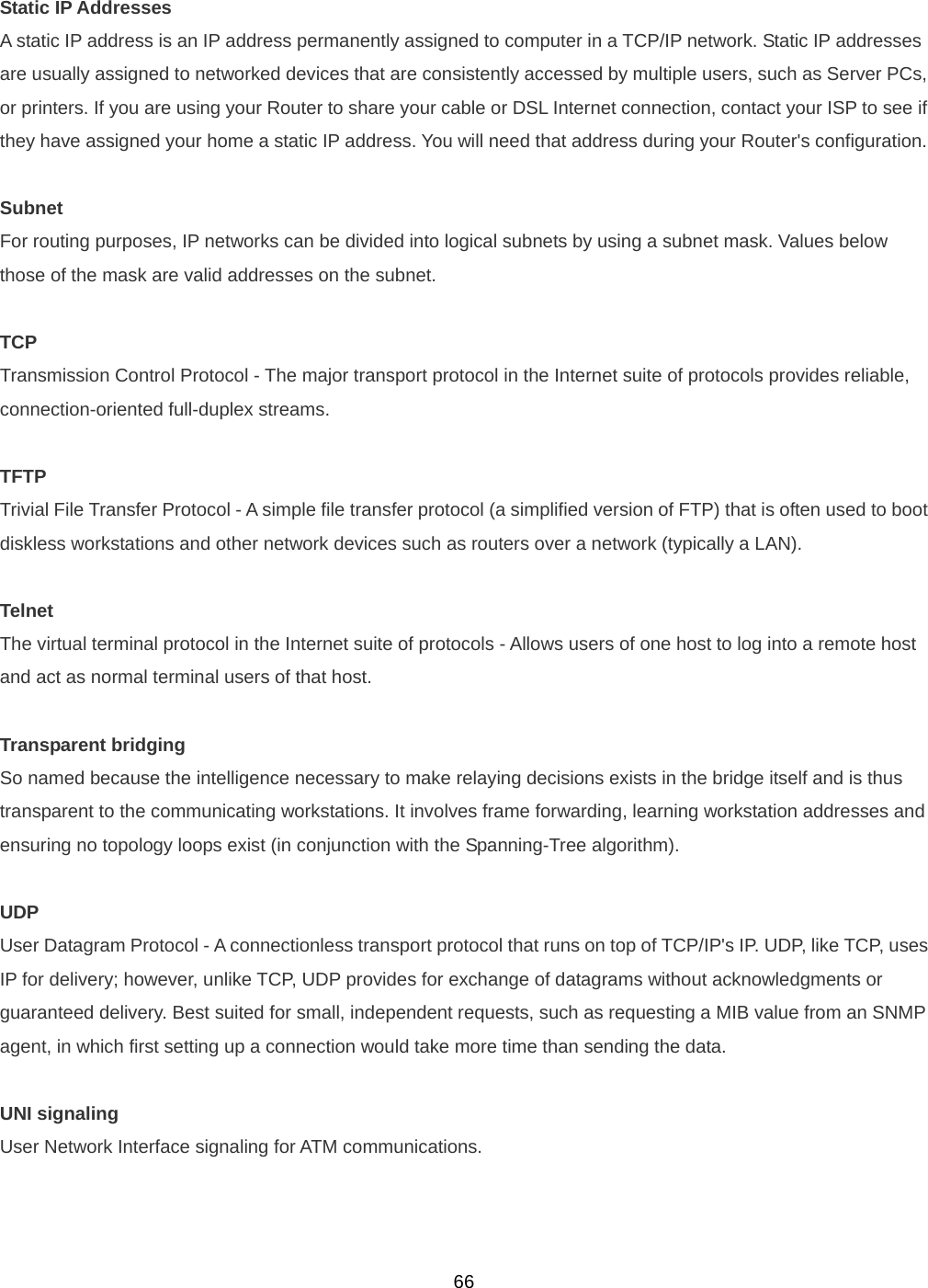  66Static IP Addresses A static IP address is an IP address permanently assigned to computer in a TCP/IP network. Static IP addresses are usually assigned to networked devices that are consistently accessed by multiple users, such as Server PCs, or printers. If you are using your Router to share your cable or DSL Internet connection, contact your ISP to see if they have assigned your home a static IP address. You will need that address during your Router&apos;s configuration.  Subnet For routing purposes, IP networks can be divided into logical subnets by using a subnet mask. Values below those of the mask are valid addresses on the subnet.  TCP Transmission Control Protocol - The major transport protocol in the Internet suite of protocols provides reliable, connection-oriented full-duplex streams.  TFTP Trivial File Transfer Protocol - A simple file transfer protocol (a simplified version of FTP) that is often used to boot diskless workstations and other network devices such as routers over a network (typically a LAN).  Telnet The virtual terminal protocol in the Internet suite of protocols - Allows users of one host to log into a remote host and act as normal terminal users of that host.  Transparent bridging So named because the intelligence necessary to make relaying decisions exists in the bridge itself and is thus transparent to the communicating workstations. It involves frame forwarding, learning workstation addresses and ensuring no topology loops exist (in conjunction with the Spanning-Tree algorithm).  UDP User Datagram Protocol - A connectionless transport protocol that runs on top of TCP/IP&apos;s IP. UDP, like TCP, uses IP for delivery; however, unlike TCP, UDP provides for exchange of datagrams without acknowledgments or guaranteed delivery. Best suited for small, independent requests, such as requesting a MIB value from an SNMP agent, in which first setting up a connection would take more time than sending the data.  UNI signaling User Network Interface signaling for ATM communications.   