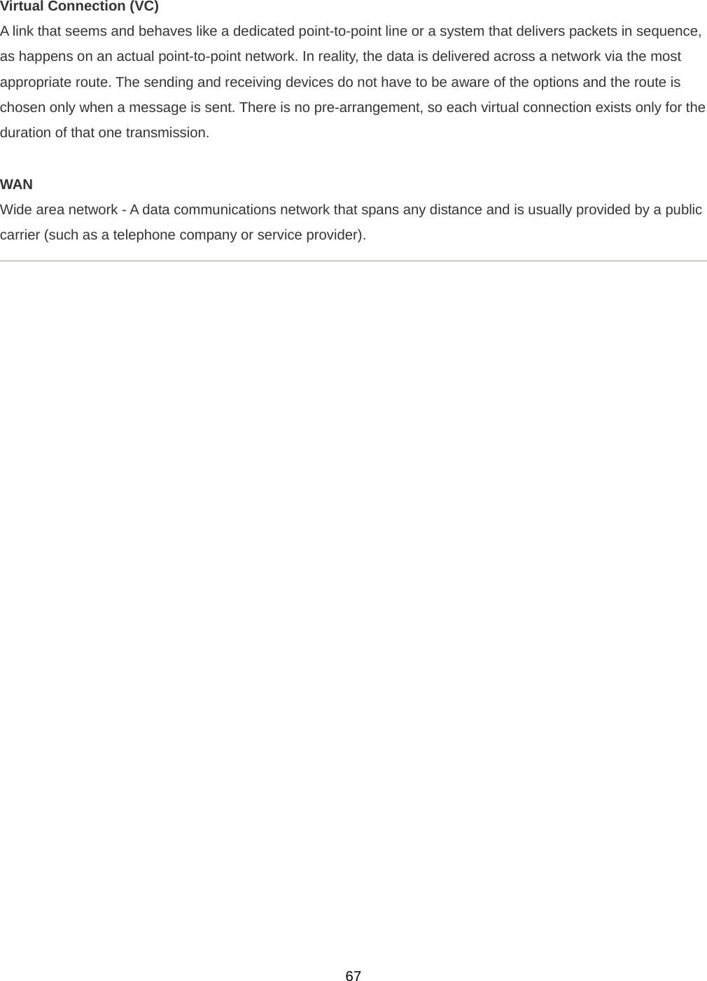  67Virtual Connection (VC) A link that seems and behaves like a dedicated point-to-point line or a system that delivers packets in sequence, as happens on an actual point-to-point network. In reality, the data is delivered across a network via the most appropriate route. The sending and receiving devices do not have to be aware of the options and the route is chosen only when a message is sent. There is no pre-arrangement, so each virtual connection exists only for the duration of that one transmission.  WAN Wide area network - A data communications network that spans any distance and is usually provided by a public carrier (such as a telephone company or service provider).      