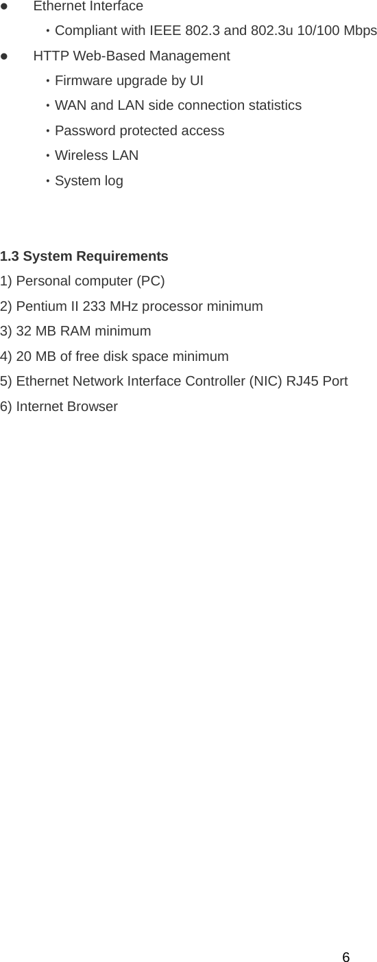  6z Ethernet Interface   ‧Compliant with IEEE 802.3 and 802.3u 10/100 Mbps   z HTTP Web-Based Management   ‧Firmware upgrade by UI   ‧WAN and LAN side connection statistics   ‧Password protected access   ‧Wireless LAN   ‧System log      1.3 System Requirements   1) Personal computer (PC) 2) Pentium II 233 MHz processor minimum 3) 32 MB RAM minimum 4) 20 MB of free disk space minimum 5) Ethernet Network Interface Controller (NIC) RJ45 Port 6) Internet Browser   
