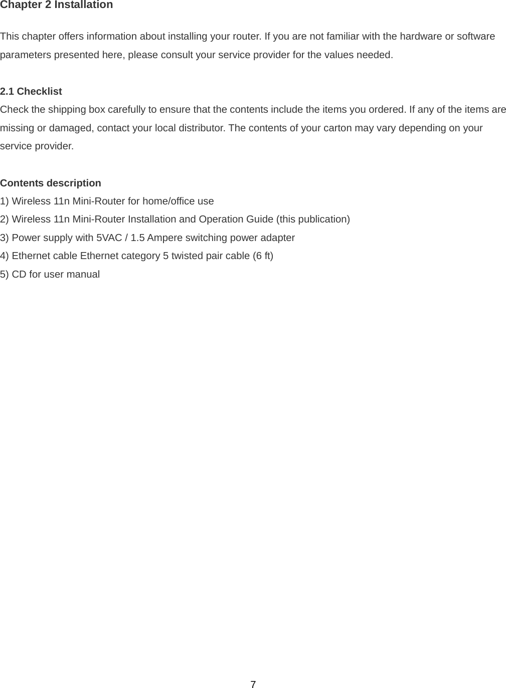  7Chapter 2 Installation This chapter offers information about installing your router. If you are not familiar with the hardware or software parameters presented here, please consult your service provider for the values needed.  2.1 Checklist Check the shipping box carefully to ensure that the contents include the items you ordered. If any of the items are missing or damaged, contact your local distributor. The contents of your carton may vary depending on your service provider.  Contents description 1) Wireless 11n Mini-Router for home/office use 2) Wireless 11n Mini-Router Installation and Operation Guide (this publication) 3) Power supply with 5VAC / 1.5 Ampere switching power adapter 4) Ethernet cable Ethernet category 5 twisted pair cable (6 ft) 5) CD for user manual 