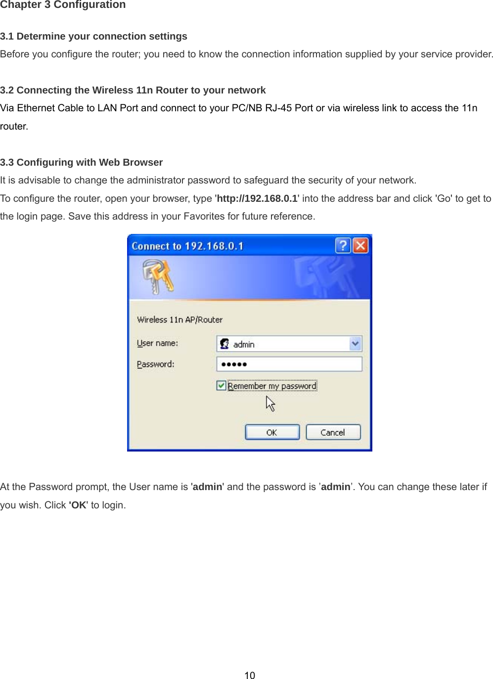  10Chapter 3 Configuration 3.1 Determine your connection settings Before you configure the router; you need to know the connection information supplied by your service provider.  3.2 Connecting the Wireless 11n Router to your network Via Ethernet Cable to LAN Port and connect to your PC/NB RJ-45 Port or via wireless link to access the 11n router.  3.3 Configuring with Web Browser It is advisable to change the administrator password to safeguard the security of your network.   To configure the router, open your browser, type &apos;http://192.168.0.1&apos; into the address bar and click &apos;Go&apos; to get to the login page. Save this address in your Favorites for future reference.   At the Password prompt, the User name is &apos;admin&apos; and the password is ’admin’. You can change these later if you wish. Click &apos;OK&apos; to login. 