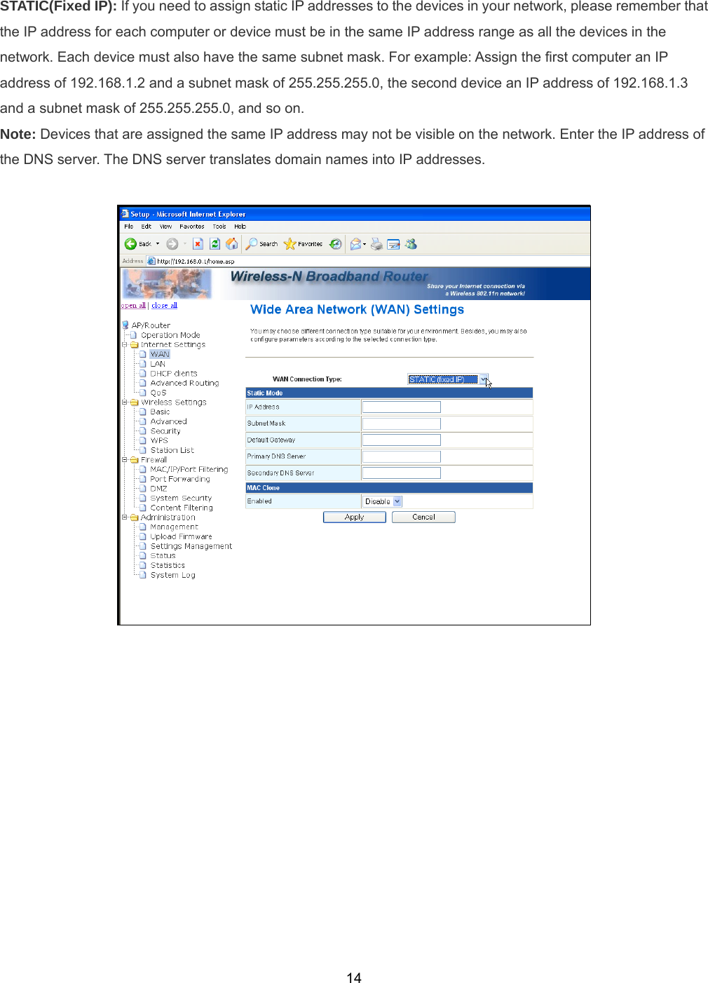  14STATIC(Fixed IP): If you need to assign static IP addresses to the devices in your network, please remember that the IP address for each computer or device must be in the same IP address range as all the devices in the network. Each device must also have the same subnet mask. For example: Assign the first computer an IP address of 192.168.1.2 and a subnet mask of 255.255.255.0, the second device an IP address of 192.168.1.3 and a subnet mask of 255.255.255.0, and so on.   Note: Devices that are assigned the same IP address may not be visible on the network. Enter the IP address of the DNS server. The DNS server translates domain names into IP addresses.   