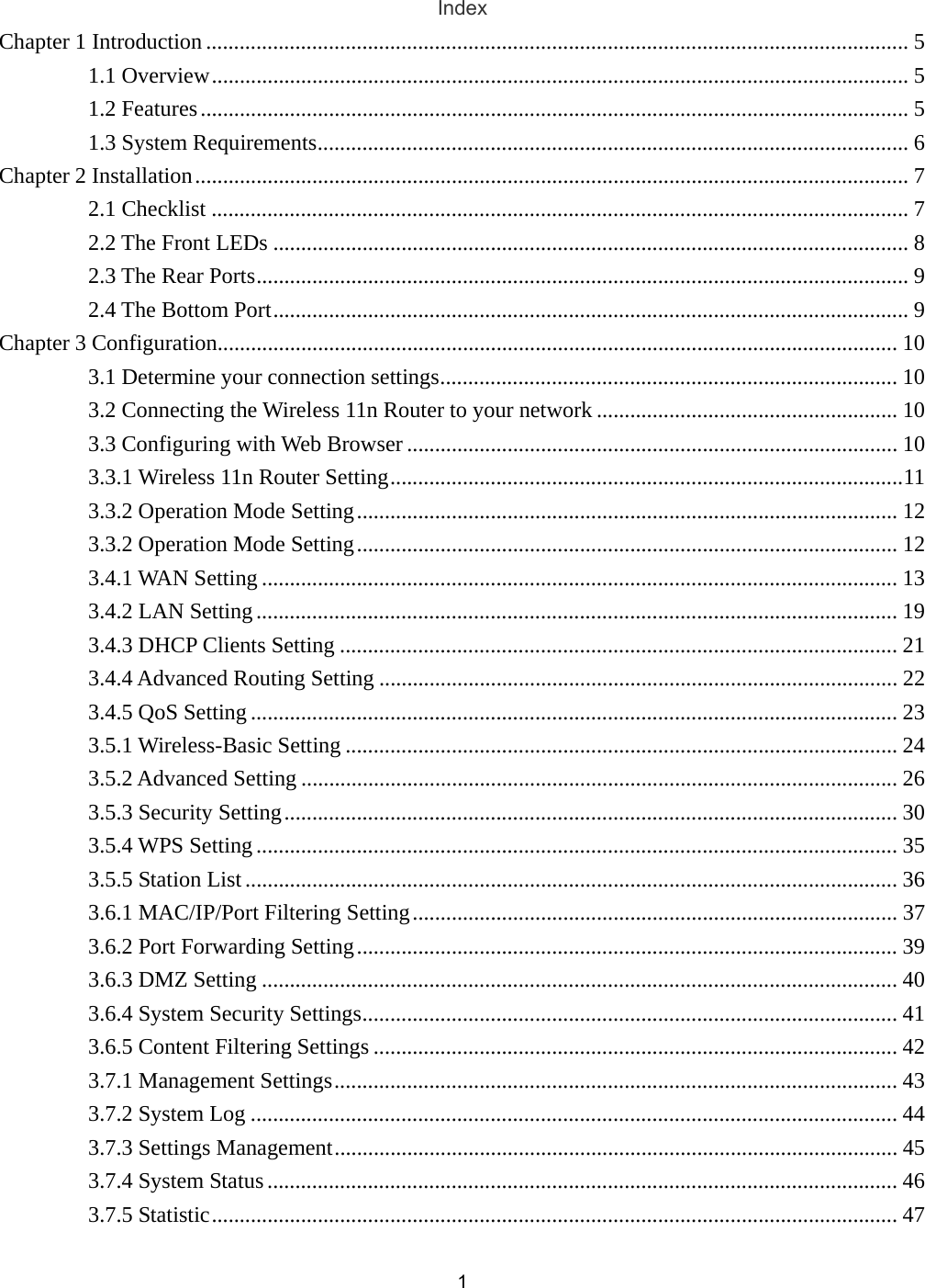 1Index Chapter 1 Introduction .............................................................................................................................. 5 1.1 Overview............................................................................................................................. 5 1.2 Features............................................................................................................................... 5 1.3 System Requirements.......................................................................................................... 6 Chapter 2 Installation................................................................................................................................ 7 2.1 Checklist ............................................................................................................................. 7 2.2 The Front LEDs .................................................................................................................. 8 2.3 The Rear Ports..................................................................................................................... 9 2.4 The Bottom Port.................................................................................................................. 9 Chapter 3 Configuration.......................................................................................................................... 10 3.1 Determine your connection settings.................................................................................. 10 3.2 Connecting the Wireless 11n Router to your network ...................................................... 10 3.3 Configuring with Web Browser ........................................................................................ 10 3.3.1 Wireless 11n Router Setting............................................................................................11 3.3.2 Operation Mode Setting................................................................................................. 12 3.3.2 Operation Mode Setting................................................................................................. 12 3.4.1 WAN Setting .................................................................................................................. 13 3.4.2 LAN Setting................................................................................................................... 19 3.4.3 DHCP Clients Setting .................................................................................................... 21 3.4.4 Advanced Routing Setting ............................................................................................. 22 3.4.5 QoS Setting.................................................................................................................... 23 3.5.1 Wireless-Basic Setting ................................................................................................... 24 3.5.2 Advanced Setting ........................................................................................................... 26 3.5.3 Security Setting.............................................................................................................. 30 3.5.4 WPS Setting................................................................................................................... 35 3.5.5 Station List..................................................................................................................... 36 3.6.1 MAC/IP/Port Filtering Setting....................................................................................... 37 3.6.2 Port Forwarding Setting................................................................................................. 39 3.6.3 DMZ Setting .................................................................................................................. 40 3.6.4 System Security Settings................................................................................................ 41 3.6.5 Content Filtering Settings .............................................................................................. 42 3.7.1 Management Settings..................................................................................................... 43 3.7.2 System Log .................................................................................................................... 44 3.7.3 Settings Management..................................................................................................... 45 3.7.4 System Status ................................................................................................................. 46 3.7.5 Statistic........................................................................................................................... 47 