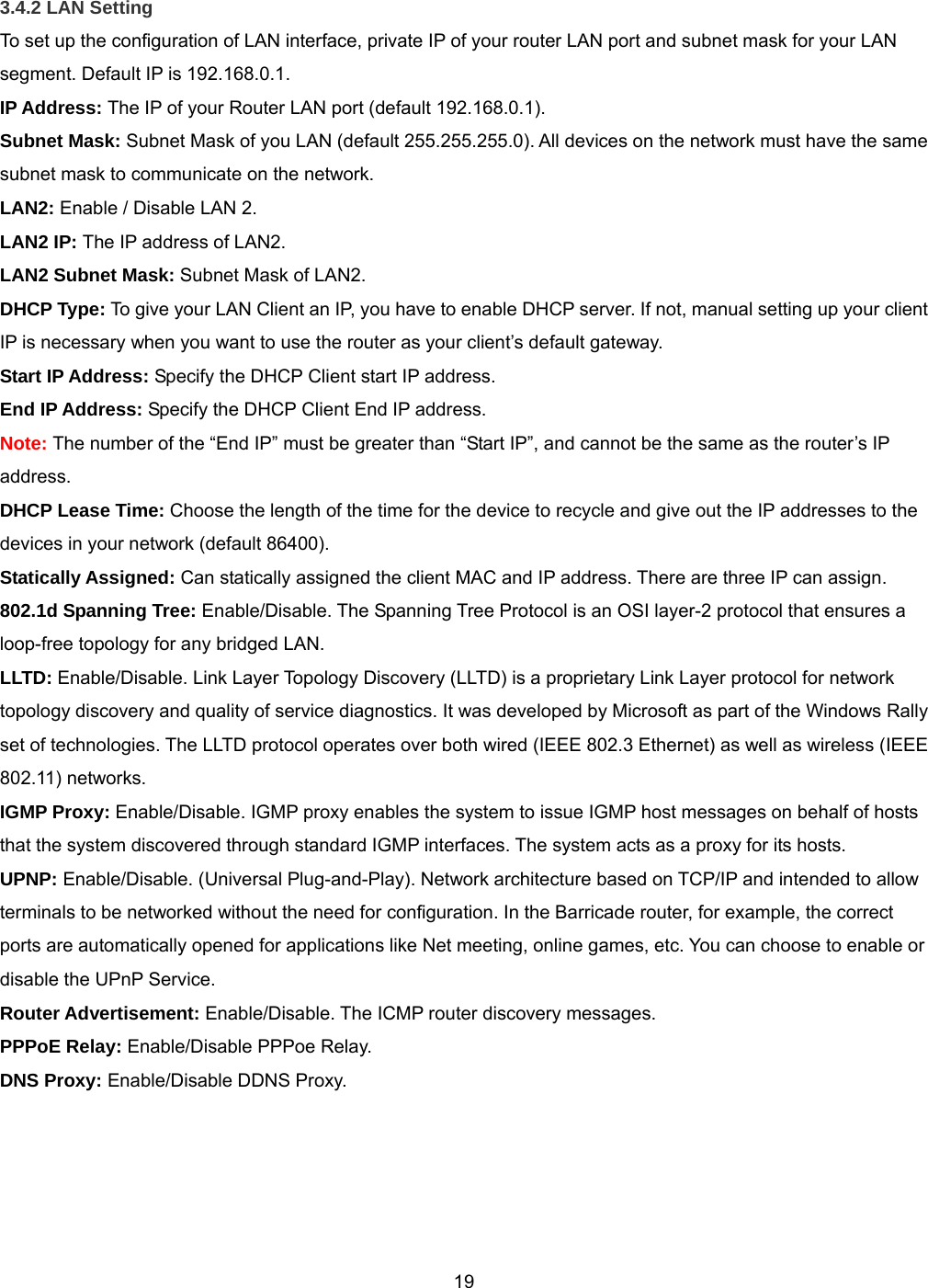  193.4.2 LAN Setting To set up the configuration of LAN interface, private IP of your router LAN port and subnet mask for your LAN segment. Default IP is 192.168.0.1. IP Address: The IP of your Router LAN port (default 192.168.0.1). Subnet Mask: Subnet Mask of you LAN (default 255.255.255.0). All devices on the network must have the same subnet mask to communicate on the network. LAN2: Enable / Disable LAN 2. LAN2 IP: The IP address of LAN2. LAN2 Subnet Mask: Subnet Mask of LAN2. DHCP Type: To give your LAN Client an IP, you have to enable DHCP server. If not, manual setting up your client IP is necessary when you want to use the router as your client’s default gateway. Start IP Address: Specify the DHCP Client start IP address. End IP Address: Specify the DHCP Client End IP address.  Note: The number of the “End IP” must be greater than “Start IP”, and cannot be the same as the router’s IP address. DHCP Lease Time: Choose the length of the time for the device to recycle and give out the IP addresses to the devices in your network (default 86400). Statically Assigned: Can statically assigned the client MAC and IP address. There are three IP can assign. 802.1d Spanning Tree: Enable/Disable. The Spanning Tree Protocol is an OSI layer-2 protocol that ensures a loop-free topology for any bridged LAN. LLTD: Enable/Disable. Link Layer Topology Discovery (LLTD) is a proprietary Link Layer protocol for network topology discovery and quality of service diagnostics. It was developed by Microsoft as part of the Windows Rally set of technologies. The LLTD protocol operates over both wired (IEEE 802.3 Ethernet) as well as wireless (IEEE 802.11) networks. IGMP Proxy: Enable/Disable. IGMP proxy enables the system to issue IGMP host messages on behalf of hosts that the system discovered through standard IGMP interfaces. The system acts as a proxy for its hosts. UPNP: Enable/Disable. (Universal Plug-and-Play). Network architecture based on TCP/IP and intended to allow terminals to be networked without the need for configuration. In the Barricade router, for example, the correct ports are automatically opened for applications like Net meeting, online games, etc. You can choose to enable or disable the UPnP Service. Router Advertisement: Enable/Disable. The ICMP router discovery messages. PPPoE Relay: Enable/Disable PPPoe Relay. DNS Proxy: Enable/Disable DDNS Proxy.   