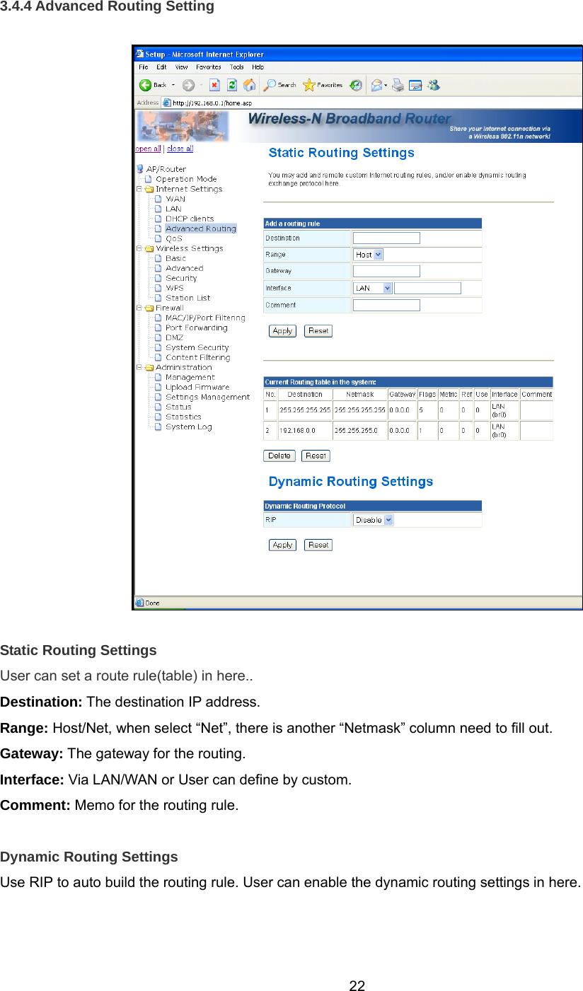  223.4.4 Advanced Routing Setting    Static Routing Settings User can set a route rule(table) in here.. Destination: The destination IP address. Range: Host/Net, when select “Net”, there is another “Netmask” column need to fill out.   Gateway: The gateway for the routing. Interface: Via LAN/WAN or User can define by custom. Comment: Memo for the routing rule.  Dynamic Routing Settings Use RIP to auto build the routing rule. User can enable the dynamic routing settings in here. 