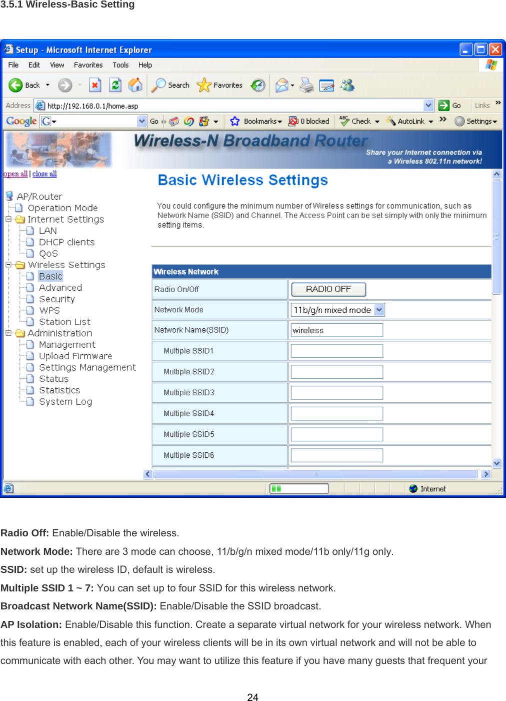 243.5.1 Wireless-Basic Setting    Radio Off: Enable/Disable the wireless. Network Mode: There are 3 mode can choose, 11/b/g/n mixed mode/11b only/11g only. SSID: set up the wireless ID, default is wireless. Multiple SSID 1 ~ 7: You can set up to four SSID for this wireless network. Broadcast Network Name(SSID): Enable/Disable the SSID broadcast. AP Isolation: Enable/Disable this function. Create a separate virtual network for your wireless network. When this feature is enabled, each of your wireless clients will be in its own virtual network and will not be able to communicate with each other. You may want to utilize this feature if you have many guests that frequent your 