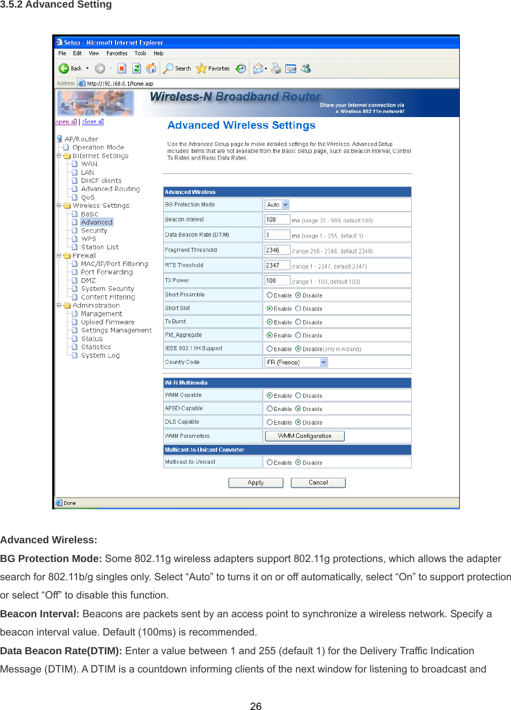  263.5.2 Advanced Setting    Advanced Wireless: BG Protection Mode: Some 802.11g wireless adapters support 802.11g protections, which allows the adapter search for 802.11b/g singles only. Select “Auto” to turns it on or off automatically, select “On” to support protection or select “Off” to disable this function. Beacon Interval: Beacons are packets sent by an access point to synchronize a wireless network. Specify a beacon interval value. Default (100ms) is recommended. Data Beacon Rate(DTIM): Enter a value between 1 and 255 (default 1) for the Delivery Traffic Indication Message (DTIM). A DTIM is a countdown informing clients of the next window for listening to broadcast and 