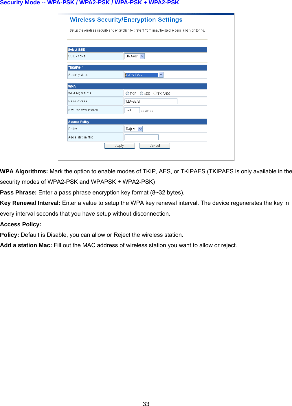 33Security Mode -- WPA-PSK / WPA2-PSK / WPA-PSK + WPA2-PSK    WPA Algorithms: Mark the option to enable modes of TKIP, AES, or TKIPAES (TKIPAES is only available in the security modes of WPA2-PSK and WPAPSK + WPA2-PSK) Pass Phrase: Enter a pass phrase encryption key format (8~32 bytes). Key Renewal Interval: Enter a value to setup the WPA key renewal interval. The device regenerates the key in every interval seconds that you have setup without disconnection. Access Policy: Policy: Default is Disable, you can allow or Reject the wireless station. Add a station Mac: Fill out the MAC address of wireless station you want to allow or reject.  