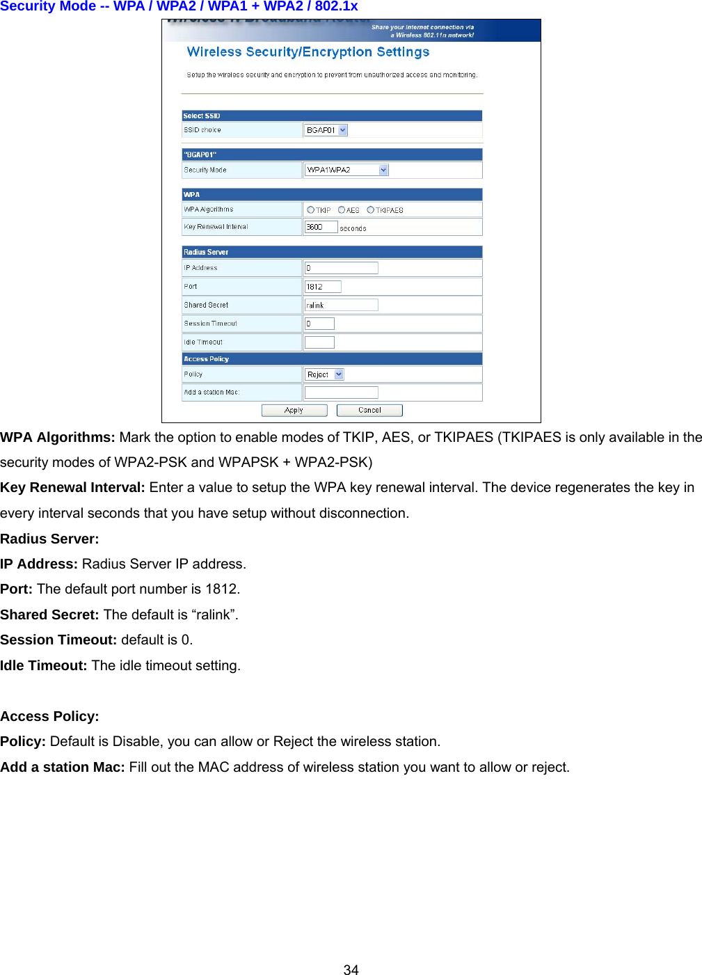  34Security Mode -- WPA / WPA2 / WPA1 + WPA2 / 802.1x    WPA Algorithms: Mark the option to enable modes of TKIP, AES, or TKIPAES (TKIPAES is only available in the security modes of WPA2-PSK and WPAPSK + WPA2-PSK) Key Renewal Interval: Enter a value to setup the WPA key renewal interval. The device regenerates the key in every interval seconds that you have setup without disconnection. Radius Server:   IP Address: Radius Server IP address. Port: The default port number is 1812. Shared Secret: The default is “ralink”. Session Timeout: default is 0. Idle Timeout: The idle timeout setting.  Access Policy: Policy: Default is Disable, you can allow or Reject the wireless station. Add a station Mac: Fill out the MAC address of wireless station you want to allow or reject. 