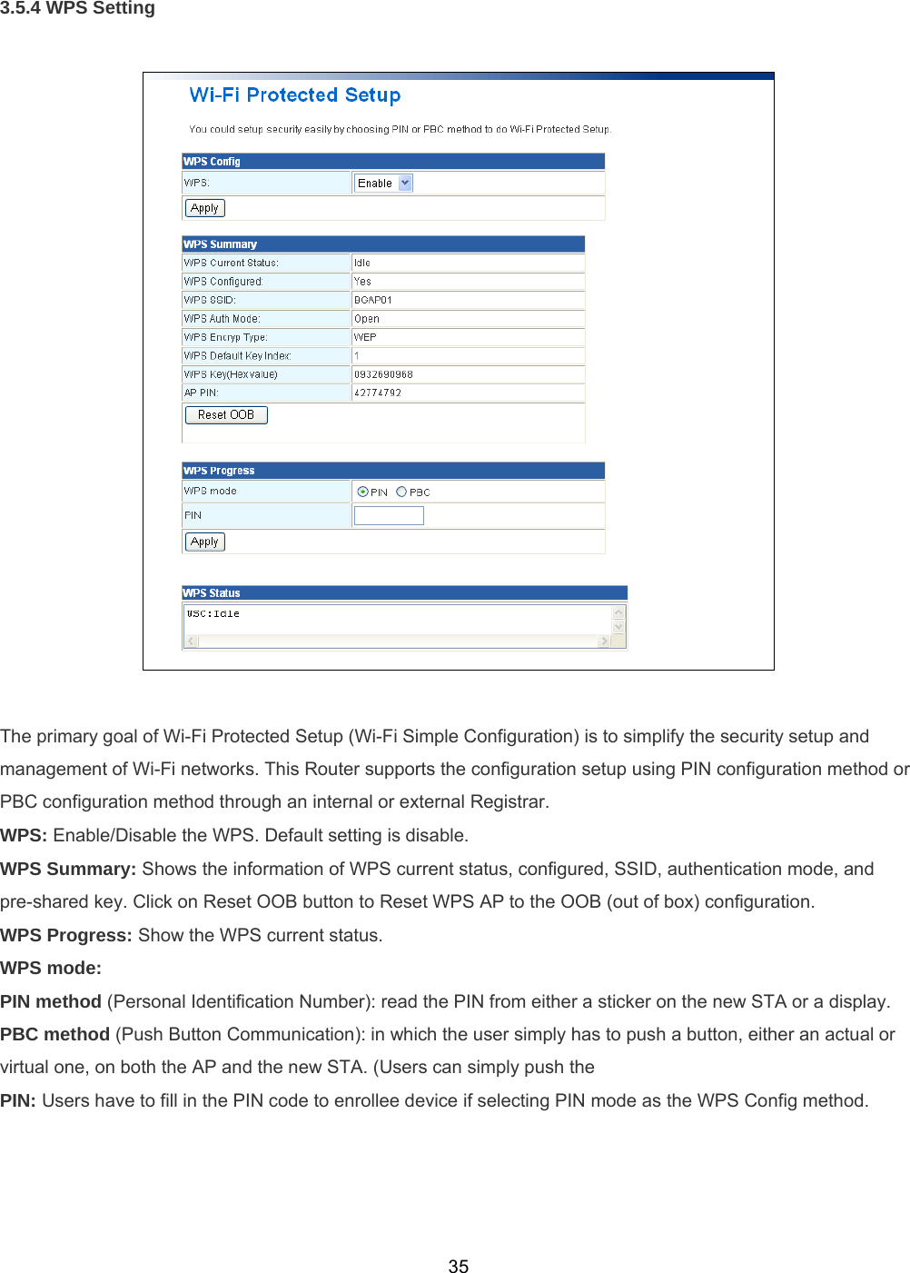  353.5.4 WPS Setting    The primary goal of Wi-Fi Protected Setup (Wi-Fi Simple Configuration) is to simplify the security setup and management of Wi-Fi networks. This Router supports the configuration setup using PIN configuration method or PBC configuration method through an internal or external Registrar. WPS: Enable/Disable the WPS. Default setting is disable. WPS Summary: Shows the information of WPS current status, configured, SSID, authentication mode, and pre-shared key. Click on Reset OOB button to Reset WPS AP to the OOB (out of box) configuration. WPS Progress: Show the WPS current status. WPS mode:  PIN method (Personal Identification Number): read the PIN from either a sticker on the new STA or a display.   PBC method (Push Button Communication): in which the user simply has to push a button, either an actual or virtual one, on both the AP and the new STA. (Users can simply push the PIN: Users have to fill in the PIN code to enrollee device if selecting PIN mode as the WPS Config method. 