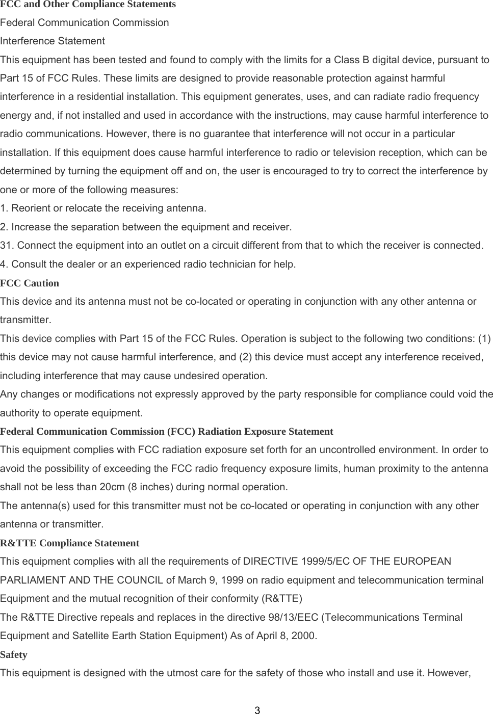  3FCC and Other Compliance Statements Federal Communication Commission Interference Statement This equipment has been tested and found to comply with the limits for a Class B digital device, pursuant to Part 15 of FCC Rules. These limits are designed to provide reasonable protection against harmful interference in a residential installation. This equipment generates, uses, and can radiate radio frequency energy and, if not installed and used in accordance with the instructions, may cause harmful interference to radio communications. However, there is no guarantee that interference will not occur in a particular installation. If this equipment does cause harmful interference to radio or television reception, which can be determined by turning the equipment off and on, the user is encouraged to try to correct the interference by one or more of the following measures: 1. Reorient or relocate the receiving antenna. 2. Increase the separation between the equipment and receiver. 31. Connect the equipment into an outlet on a circuit different from that to which the receiver is connected. 4. Consult the dealer or an experienced radio technician for help. FCC Caution This device and its antenna must not be co-located or operating in conjunction with any other antenna or transmitter. This device complies with Part 15 of the FCC Rules. Operation is subject to the following two conditions: (1) this device may not cause harmful interference, and (2) this device must accept any interference received, including interference that may cause undesired operation. Any changes or modifications not expressly approved by the party responsible for compliance could void the authority to operate equipment. Federal Communication Commission (FCC) Radiation Exposure Statement This equipment complies with FCC radiation exposure set forth for an uncontrolled environment. In order to avoid the possibility of exceeding the FCC radio frequency exposure limits, human proximity to the antenna shall not be less than 20cm (8 inches) during normal operation. The antenna(s) used for this transmitter must not be co-located or operating in conjunction with any other antenna or transmitter. R&amp;TTE Compliance Statement This equipment complies with all the requirements of DIRECTIVE 1999/5/EC OF THE EUROPEAN PARLIAMENT AND THE COUNCIL of March 9, 1999 on radio equipment and telecommunication terminal Equipment and the mutual recognition of their conformity (R&amp;TTE) The R&amp;TTE Directive repeals and replaces in the directive 98/13/EEC (Telecommunications Terminal Equipment and Satellite Earth Station Equipment) As of April 8, 2000. Safety This equipment is designed with the utmost care for the safety of those who install and use it. However, 