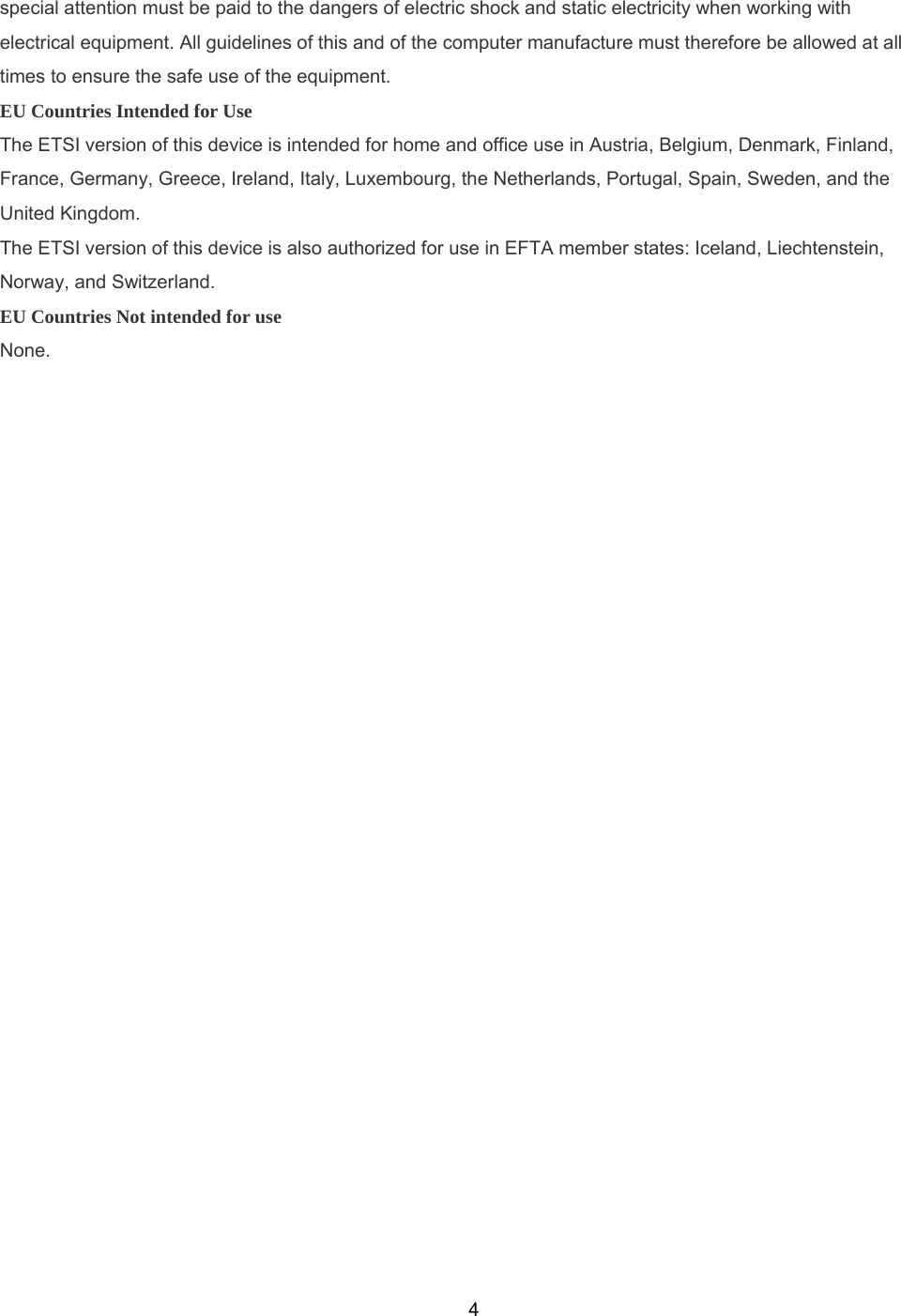  4special attention must be paid to the dangers of electric shock and static electricity when working with electrical equipment. All guidelines of this and of the computer manufacture must therefore be allowed at all times to ensure the safe use of the equipment. EU Countries Intended for Use The ETSI version of this device is intended for home and office use in Austria, Belgium, Denmark, Finland, France, Germany, Greece, Ireland, Italy, Luxembourg, the Netherlands, Portugal, Spain, Sweden, and the United Kingdom. The ETSI version of this device is also authorized for use in EFTA member states: Iceland, Liechtenstein, Norway, and Switzerland. EU Countries Not intended for use None.  