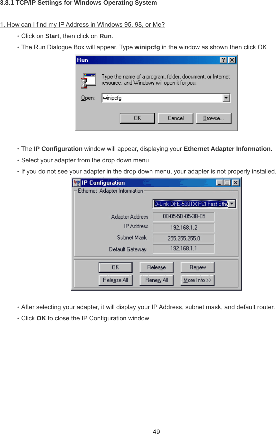  493.8.1 TCP/IP Settings for Windows Operating System  1. How can I find my IP Address in Windows 95, 98, or Me? 　 ‧Click on Start, then click on Run.  ‧The Run Dialogue Box will appear. Type winipcfg in the window as shown then click OK   ‧The IP Configuration window will appear, displaying your Ethernet Adapter Information. ‧Select your adapter from the drop down menu. ‧If you do not see your adapter in the drop down menu, your adapter is not properly installed.   ‧After selecting your adapter, it will display your IP Address, subnet mask, and default router. ‧Click OK to close the IP Configuration window. 