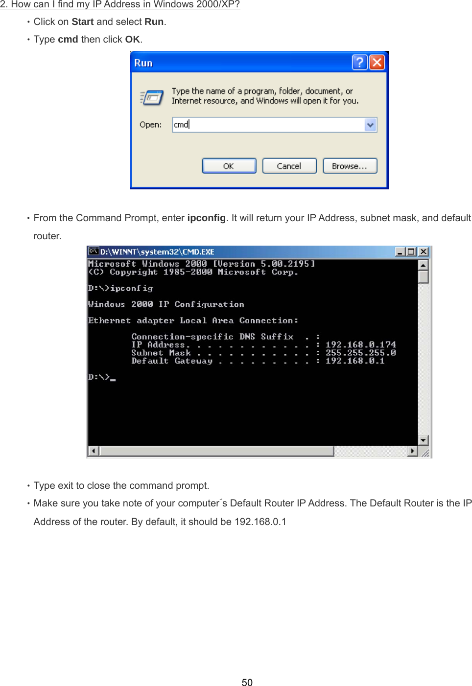  502. How can I ﬁnd my IP Address in Windows 2000/XP? ‧Click on Start and select Run. ‧Type cmd then click OK.   ‧From the Command Prompt, enter ipconﬁg. It will return your IP Address, subnet mask, and default   router.   ‧Type exit to close the command prompt. ‧Make sure you take note of your computer´s Default Router IP Address. The Default Router is the IP Address of the router. By default, it should be 192.168.0.1 