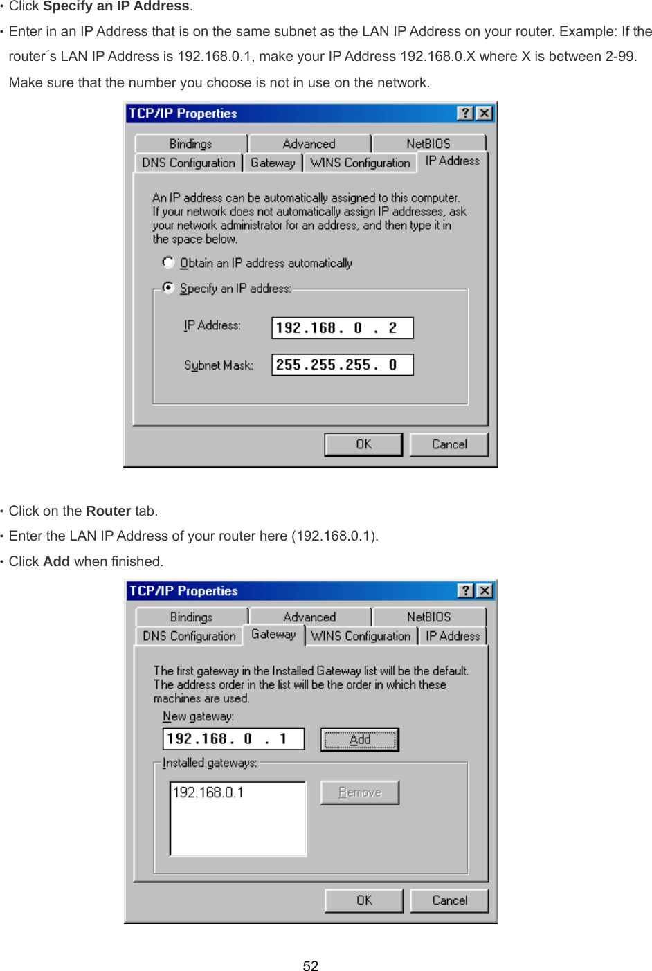  52‧Click Specify an IP Address. ‧Enter in an IP Address that is on the same subnet as the LAN IP Address on your router. Example: If the router´s LAN IP Address is 192.168.0.1, make your IP Address 192.168.0.X where X is between 2-99. Make sure that the number you choose is not in use on the network.   ‧Click on the Router tab. ‧Enter the LAN IP Address of your router here (192.168.0.1). ‧Click Add when finished.  
