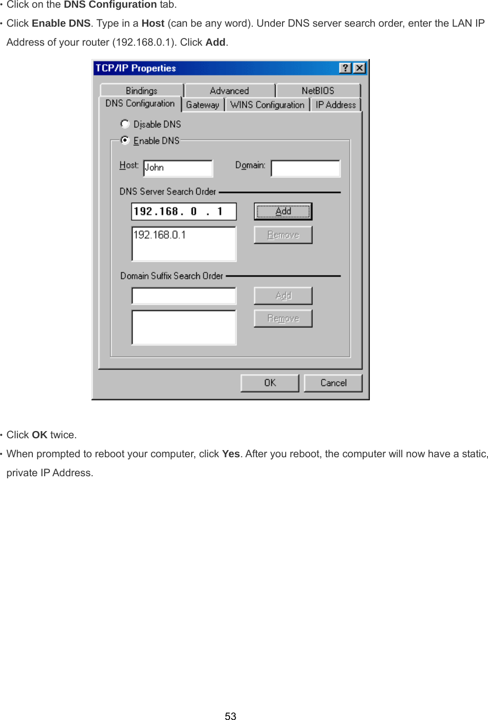  53‧Click on the DNS Configuration tab. ‧Click Enable DNS. Type in a Host (can be any word). Under DNS server search order, enter the LAN IP Address of your router (192.168.0.1). Click Add.   ‧Click OK twice. ‧When prompted to reboot your computer, click Yes. After you reboot, the computer will now have a static, private IP Address. 