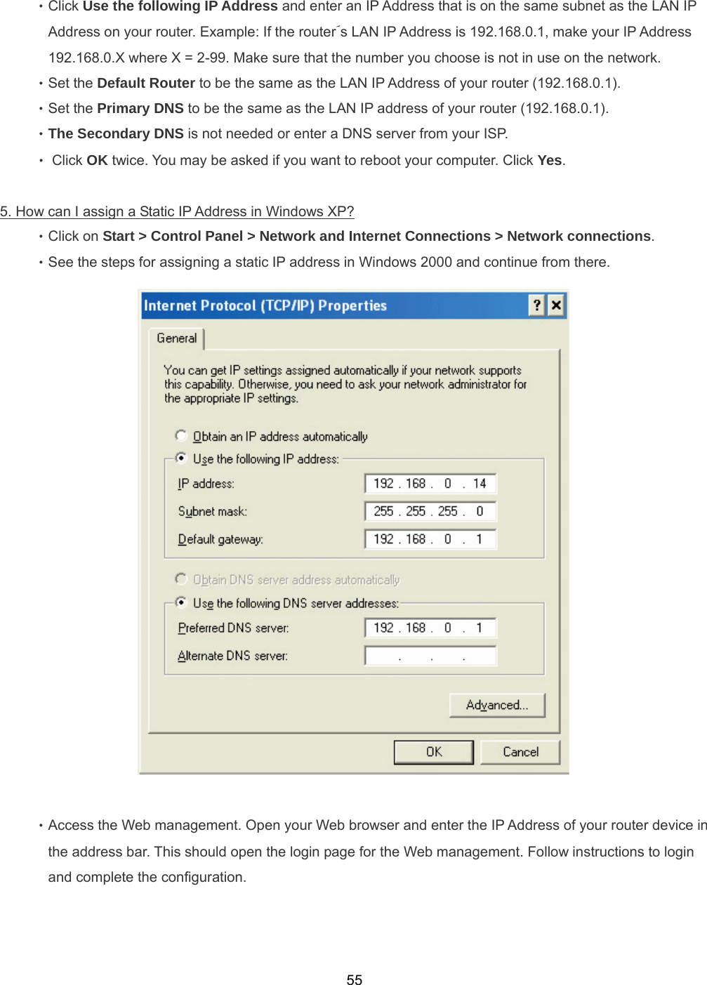  55‧Click Use the following IP Address and enter an IP Address that is on the same subnet as the LAN IP Address on your router. Example: If the router´s LAN IP Address is 192.168.0.1, make your IP Address 192.168.0.X where X = 2-99. Make sure that the number you choose is not in use on the network. ‧Set the Default Router to be the same as the LAN IP Address of your router (192.168.0.1). ‧Set the Primary DNS to be the same as the LAN IP address of your router (192.168.0.1). ‧The Secondary DNS is not needed or enter a DNS server from your ISP. ‧ Click OK twice. You may be asked if you want to reboot your computer. Click Yes.  5. How can I assign a Static IP Address in Windows XP? ‧Click on Start &gt; Control Panel &gt; Network and Internet Connections &gt; Network connections. ‧See the steps for assigning a static IP address in Windows 2000 and continue from there.   ‧Access the Web management. Open your Web browser and enter the IP Address of your router device in the address bar. This should open the login page for the Web management. Follow instructions to login and complete the configuration.   