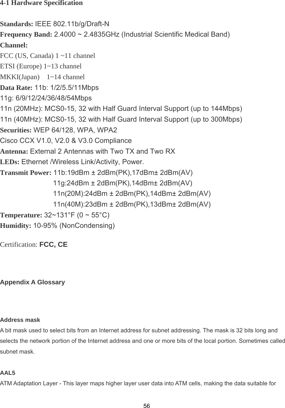  564-1 Hardware Specification  Standards: IEEE 802.11b/g/Draft-N Frequency Band: 2.4000 ~ 2.4835GHz (Industrial Scientific Medical Band) Channel:  FCC (US, Canada) 1 ~11 channel ETSI (Europe) 1~13 channel MKKI(Japan)  1~14 channel Data Rate: 11b: 1/2/5.5/11Mbps 11g: 6/9/12/24/36/48/54Mbps 11n (20MHz): MCS0-15, 32 with Half Guard Interval Support (up to 144Mbps) 11n (40MHz): MCS0-15, 32 with Half Guard Interval Support (up to 300Mbps) Securities: WEP 64/128, WPA, WPA2 Cisco CCX V1.0, V2.0 &amp; V3.0 Compliance Antenna: External 2 Antennas with Two TX and Two RX LEDs: Ethernet /Wireless Link/Activity, Power. Transmit Power: 11b:19dBm ± 2dBm(PK),17dBm± 2dBm(AV)                11g:24dBm ± 2dBm(PK),14dBm± 2dBm(AV)                11n(20M):24dBm ± 2dBm(PK),14dBm± 2dBm(AV)                11n(40M):23dBm ± 2dBm(PK),13dBm± 2dBm(AV) Temperature: 32~131°F (0 ~ 55°C) Humidity: 10-95% (NonCondensing) Certification: FCC, CE  Appendix A Glossary  Address mask A bit mask used to select bits from an Internet address for subnet addressing. The mask is 32 bits long and selects the network portion of the Internet address and one or more bits of the local portion. Sometimes called subnet mask.  AAL5 ATM Adaptation Layer - This layer maps higher layer user data into ATM cells, making the data suitable for 