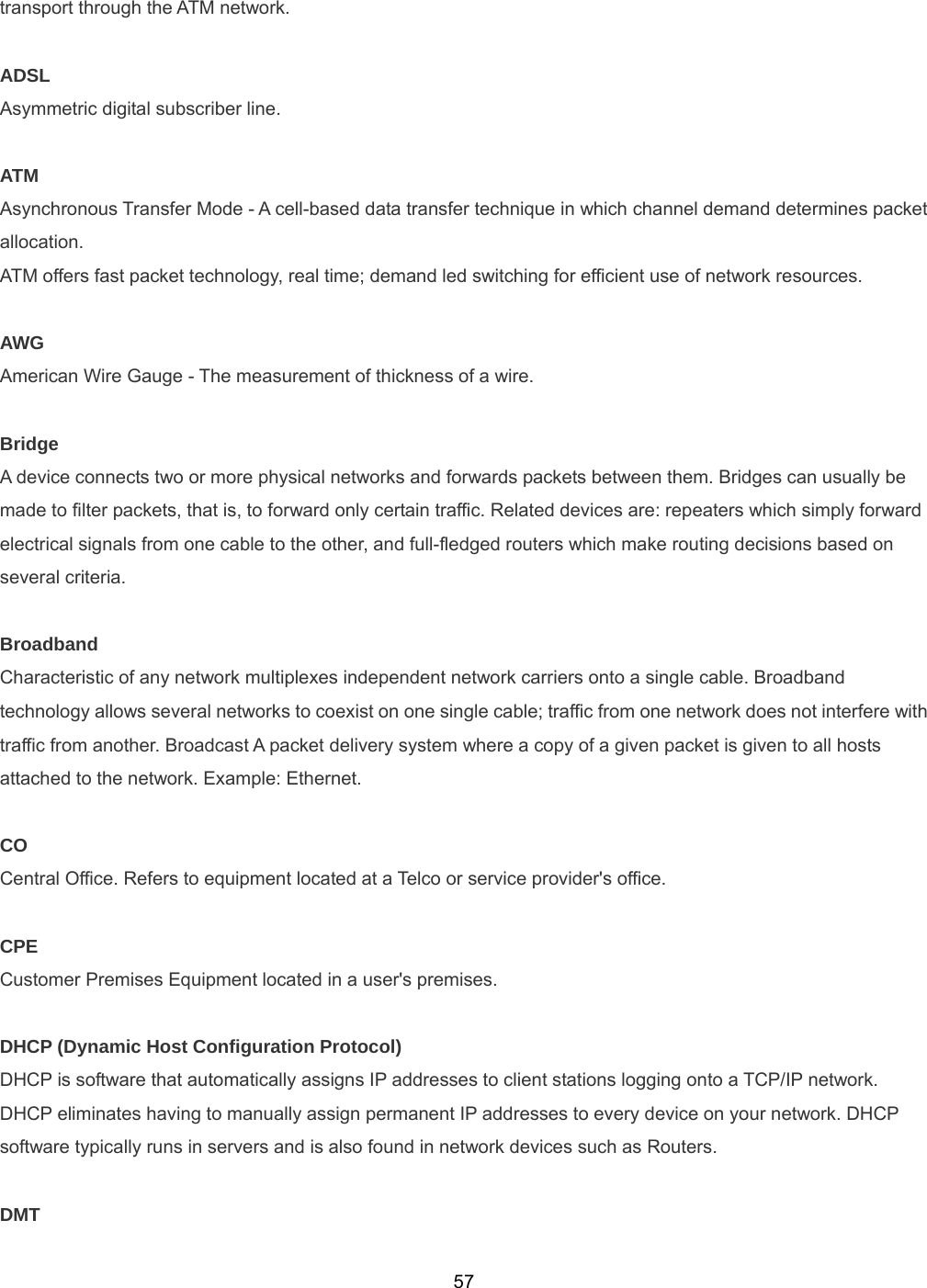  57transport through the ATM network.  ADSL Asymmetric digital subscriber line.  ATM Asynchronous Transfer Mode - A cell-based data transfer technique in which channel demand determines packet allocation.  ATM offers fast packet technology, real time; demand led switching for efficient use of network resources.  AWG American Wire Gauge - The measurement of thickness of a wire.  Bridge A device connects two or more physical networks and forwards packets between them. Bridges can usually be made to filter packets, that is, to forward only certain traffic. Related devices are: repeaters which simply forward electrical signals from one cable to the other, and full-fledged routers which make routing decisions based on several criteria.  Broadband Characteristic of any network multiplexes independent network carriers onto a single cable. Broadband technology allows several networks to coexist on one single cable; traffic from one network does not interfere with traffic from another. Broadcast A packet delivery system where a copy of a given packet is given to all hosts attached to the network. Example: Ethernet.  CO Central Office. Refers to equipment located at a Telco or service provider&apos;s office.  CPE Customer Premises Equipment located in a user&apos;s premises.    DHCP (Dynamic Host Configuration Protocol) DHCP is software that automatically assigns IP addresses to client stations logging onto a TCP/IP network. DHCP eliminates having to manually assign permanent IP addresses to every device on your network. DHCP software typically runs in servers and is also found in network devices such as Routers.    DMT 