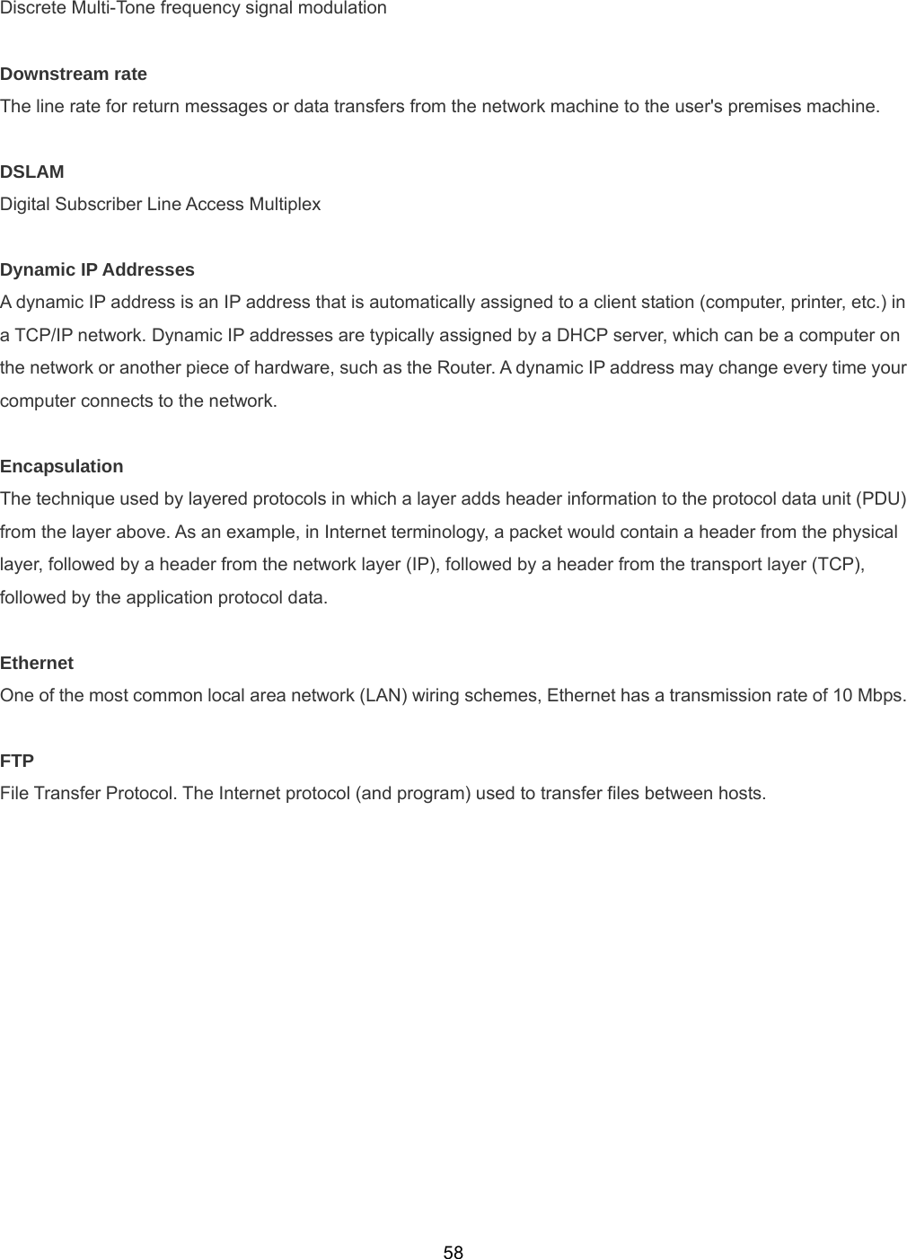 58Discrete Multi-Tone frequency signal modulation  Downstream rate The line rate for return messages or data transfers from the network machine to the user&apos;s premises machine.  DSLAM Digital Subscriber Line Access Multiplex  Dynamic IP Addresses A dynamic IP address is an IP address that is automatically assigned to a client station (computer, printer, etc.) in a TCP/IP network. Dynamic IP addresses are typically assigned by a DHCP server, which can be a computer on the network or another piece of hardware, such as the Router. A dynamic IP address may change every time your computer connects to the network.  Encapsulation The technique used by layered protocols in which a layer adds header information to the protocol data unit (PDU) from the layer above. As an example, in Internet terminology, a packet would contain a header from the physical layer, followed by a header from the network layer (IP), followed by a header from the transport layer (TCP), followed by the application protocol data.  Ethernet One of the most common local area network (LAN) wiring schemes, Ethernet has a transmission rate of 10 Mbps.  FTP File Transfer Protocol. The Internet protocol (and program) used to transfer files between hosts.   