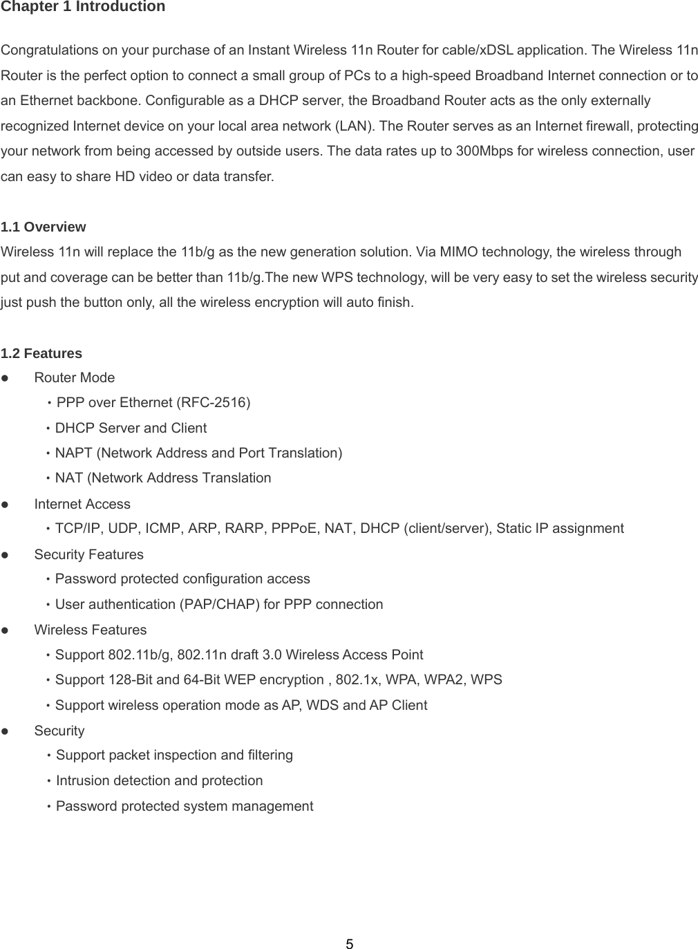  5Chapter 1 Introduction Congratulations on your purchase of an Instant Wireless 11n Router for cable/xDSL application. The Wireless 11n Router is the perfect option to connect a small group of PCs to a high-speed Broadband Internet connection or to an Ethernet backbone. Configurable as a DHCP server, the Broadband Router acts as the only externally recognized Internet device on your local area network (LAN). The Router serves as an Internet firewall, protecting your network from being accessed by outside users. The data rates up to 300Mbps for wireless connection, user can easy to share HD video or data transfer.  1.1 Overview   Wireless 11n will replace the 11b/g as the new generation solution. Via MIMO technology, the wireless through put and coverage can be better than 11b/g.The new WPS technology, will be very easy to set the wireless security just push the button only, all the wireless encryption will auto finish.  1.2 Features      z Router Mode  ‧PPP over Ethernet (RFC-2516)  ‧DHCP Server and Client  ‧NAPT (Network Address and Port Translation)  ‧NAT (Network Address Translation z Internet Access  ‧TCP/IP, UDP, ICMP, ARP, RARP, PPPoE, NAT, DHCP (client/server), Static IP assignment z Security Features  ‧Password protected configuration access  ‧User authentication (PAP/CHAP) for PPP connection z Wireless Features ‧Support 802.11b/g, 802.11n draft 3.0 Wireless Access Point ‧Support 128-Bit and 64-Bit WEP encryption , 802.1x, WPA, WPA2, WPS     ‧Support wireless operation mode as AP, WDS and AP Client z Security   ‧Support packet inspection and filtering   ‧Intrusion detection and protection   ‧Password protected system management   