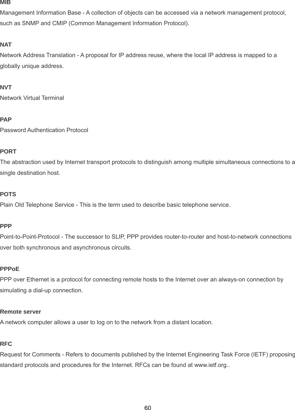  60MIB Management Information Base - A collection of objects can be accessed via a network management protocol, such as SNMP and CMIP (Common Management Information Protocol).  NAT Network Address Translation - A proposal for IP address reuse, where the local IP address is mapped to a globally unique address.  NVT Network Virtual Terminal  PAP Password Authentication Protocol  PORT The abstraction used by Internet transport protocols to distinguish among multiple simultaneous connections to a single destination host.  POTS Plain Old Telephone Service - This is the term used to describe basic telephone service.  PPP Point-to-Point-Protocol - The successor to SLIP, PPP provides router-to-router and host-to-network connections over both synchronous and asynchronous circuits.  PPPoE PPP over Ethernet is a protocol for connecting remote hosts to the Internet over an always-on connection by simulating a dial-up connection.  Remote server A network computer allows a user to log on to the network from a distant location.    RFC Request for Comments - Refers to documents published by the Internet Engineering Task Force (IETF) proposing standard protocols and procedures for the Internet. RFCs can be found at www.ietf.org..   