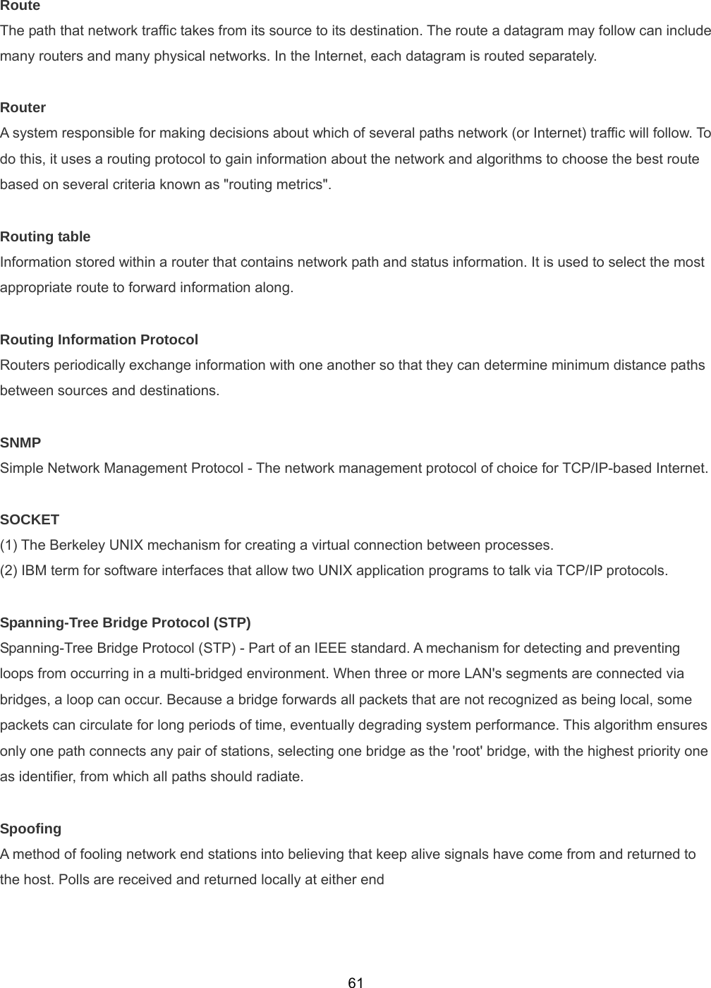  61Route The path that network traffic takes from its source to its destination. The route a datagram may follow can include many routers and many physical networks. In the Internet, each datagram is routed separately.  Router A system responsible for making decisions about which of several paths network (or Internet) traffic will follow. To do this, it uses a routing protocol to gain information about the network and algorithms to choose the best route based on several criteria known as &quot;routing metrics&quot;.  Routing table Information stored within a router that contains network path and status information. It is used to select the most appropriate route to forward information along.  Routing Information Protocol Routers periodically exchange information with one another so that they can determine minimum distance paths between sources and destinations.  SNMP Simple Network Management Protocol - The network management protocol of choice for TCP/IP-based Internet.  SOCKET (1) The Berkeley UNIX mechanism for creating a virtual connection between processes. (2) IBM term for software interfaces that allow two UNIX application programs to talk via TCP/IP protocols.  Spanning-Tree Bridge Protocol (STP) Spanning-Tree Bridge Protocol (STP) - Part of an IEEE standard. A mechanism for detecting and preventing loops from occurring in a multi-bridged environment. When three or more LAN&apos;s segments are connected via bridges, a loop can occur. Because a bridge forwards all packets that are not recognized as being local, some packets can circulate for long periods of time, eventually degrading system performance. This algorithm ensures only one path connects any pair of stations, selecting one bridge as the &apos;root&apos; bridge, with the highest priority one as identifier, from which all paths should radiate.  Spoofing A method of fooling network end stations into believing that keep alive signals have come from and returned to the host. Polls are received and returned locally at either end   