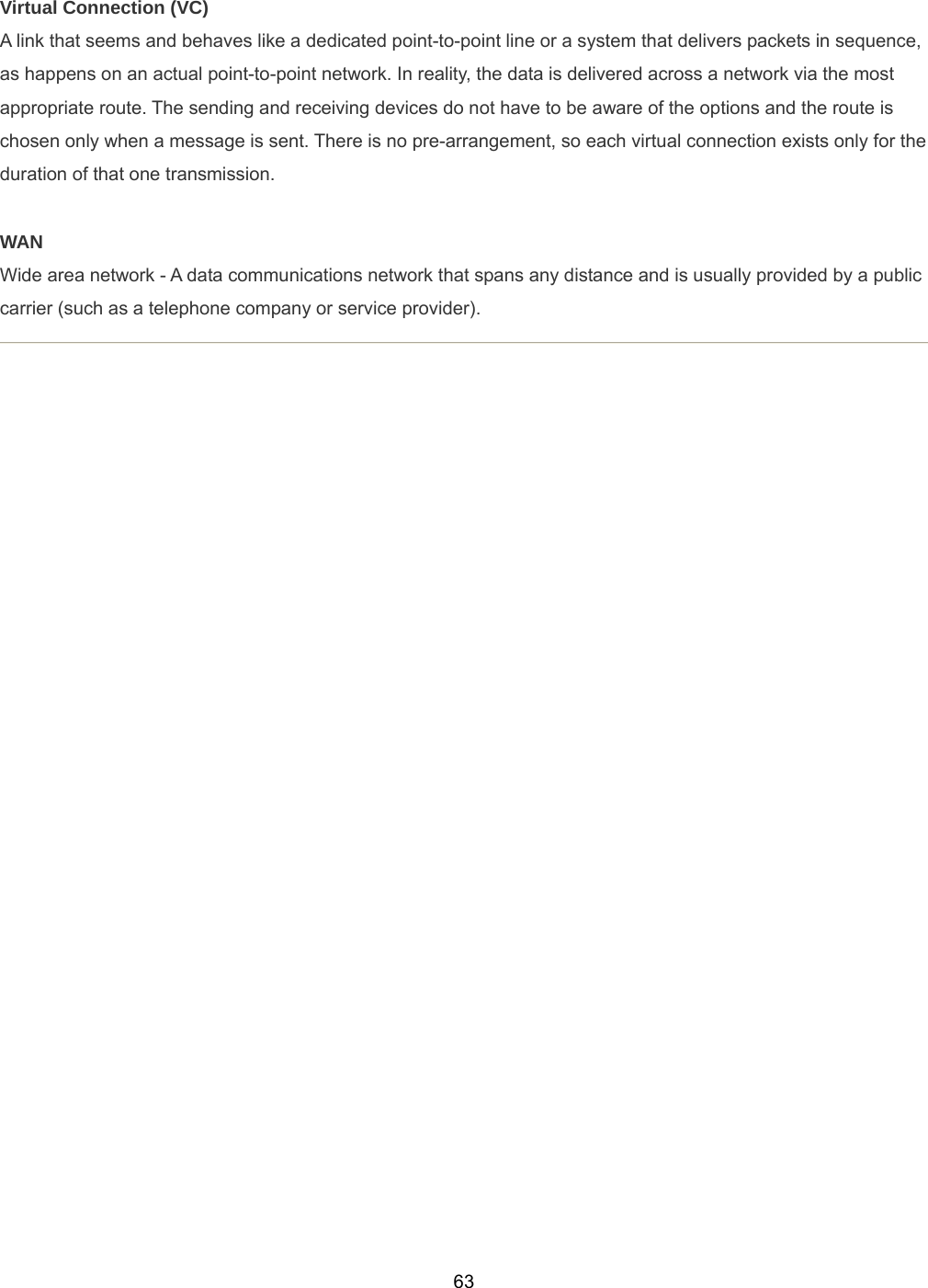  63Virtual Connection (VC) A link that seems and behaves like a dedicated point-to-point line or a system that delivers packets in sequence, as happens on an actual point-to-point network. In reality, the data is delivered across a network via the most appropriate route. The sending and receiving devices do not have to be aware of the options and the route is chosen only when a message is sent. There is no pre-arrangement, so each virtual connection exists only for the duration of that one transmission.  WAN Wide area network - A data communications network that spans any distance and is usually provided by a public carrier (such as a telephone company or service provider).      