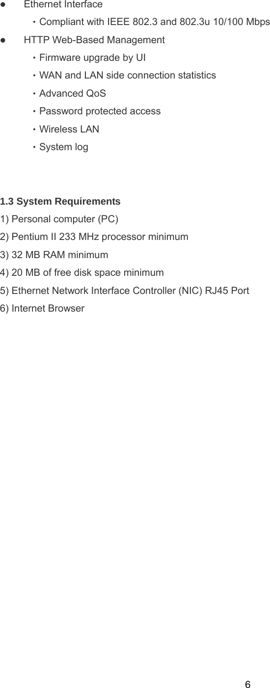  6z Ethernet Interface   ‧Compliant with IEEE 802.3 and 802.3u 10/100 Mbps   z HTTP Web-Based Management   ‧Firmware upgrade by UI   ‧WAN and LAN side connection statistics   ‧Advanced QoS   ‧Password protected access   ‧Wireless LAN   ‧System log      1.3 System Requirements   1) Personal computer (PC) 2) Pentium II 233 MHz processor minimum 3) 32 MB RAM minimum 4) 20 MB of free disk space minimum 5) Ethernet Network Interface Controller (NIC) RJ45 Port 6) Internet Browser   
