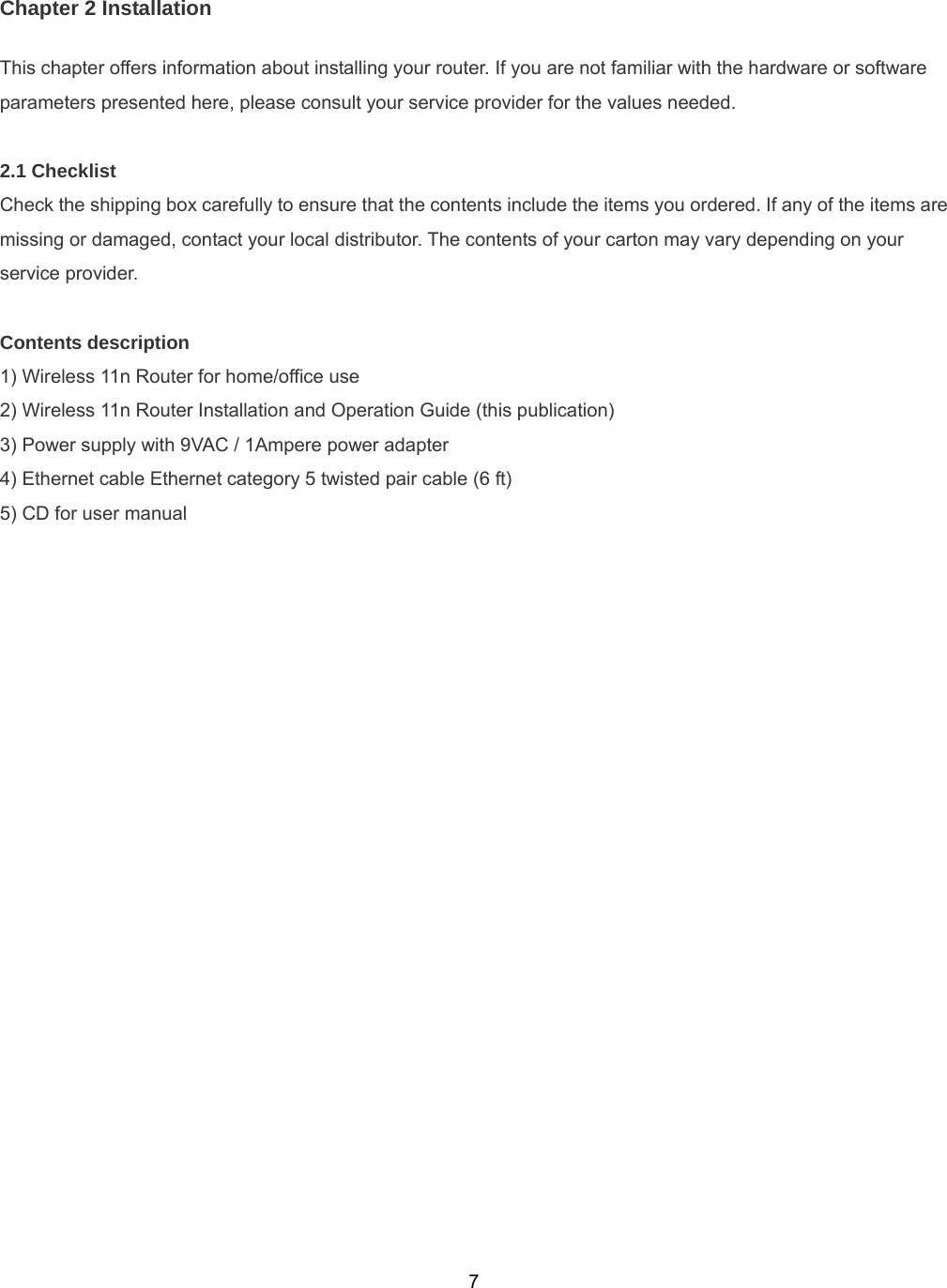  7Chapter 2 Installation This chapter offers information about installing your router. If you are not familiar with the hardware or software parameters presented here, please consult your service provider for the values needed.  2.1 Checklist Check the shipping box carefully to ensure that the contents include the items you ordered. If any of the items are missing or damaged, contact your local distributor. The contents of your carton may vary depending on your service provider.  Contents description 1) Wireless 11n Router for home/office use 2) Wireless 11n Router Installation and Operation Guide (this publication) 3) Power supply with 9VAC / 1Ampere power adapter 4) Ethernet cable Ethernet category 5 twisted pair cable (6 ft) 5) CD for user manual 