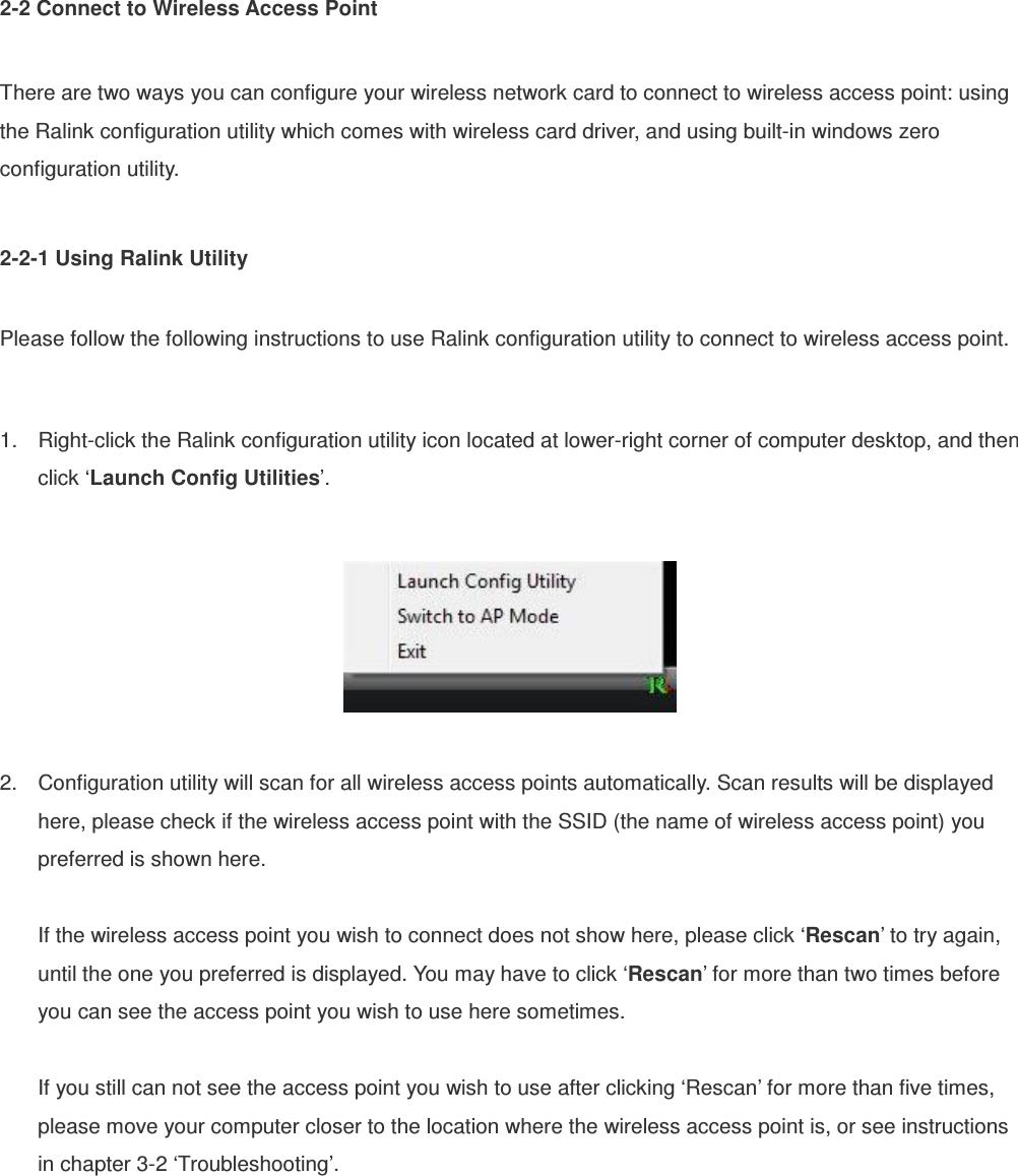 2-2 Connect to Wireless Access Point  There are two ways you can configure your wireless network card to connect to wireless access point: using the Ralink configuration utility which comes with wireless card driver, and using built-in windows zero configuration utility.  2-2-1 Using Ralink Utility  Please follow the following instructions to use Ralink configuration utility to connect to wireless access point.  1.  Right-click the Ralink configuration utility icon located at lower-right corner of computer desktop, and then click ‘Launch Config Utilities’.    2.  Configuration utility will scan for all wireless access points automatically. Scan results will be displayed here, please check if the wireless access point with the SSID (the name of wireless access point) you preferred is shown here.  If the wireless access point you wish to connect does not show here, please click ‘Rescan’ to try again, until the one you preferred is displayed. You may have to click ‘Rescan’ for more than two times before you can see the access point you wish to use here sometimes.  If you still can not see the access point you wish to use after clicking ‘Rescan’ for more than five times, please move your computer closer to the location where the wireless access point is, or see instructions in chapter 3-2 ‘Troubleshooting’.      