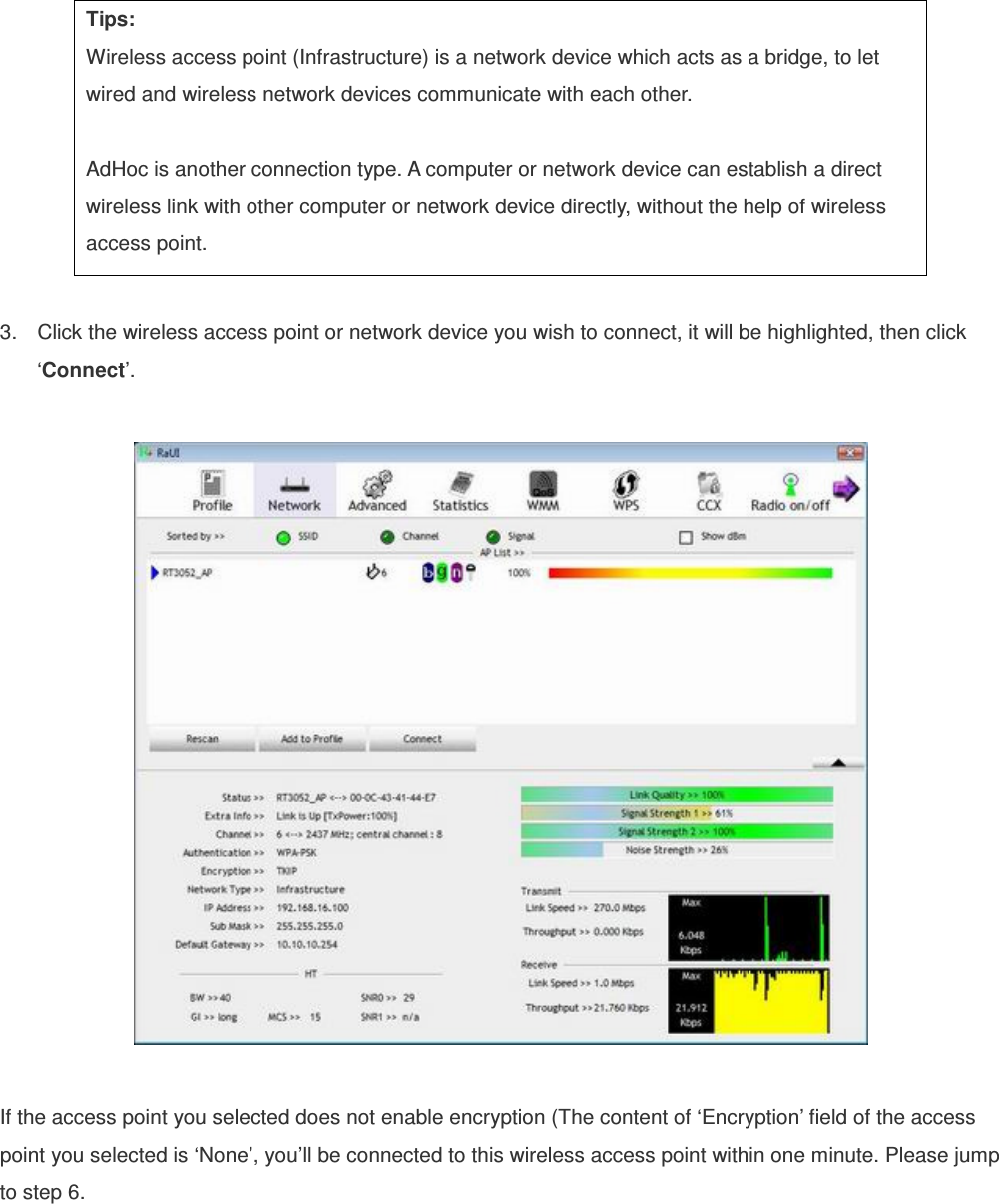  Tips: Wireless access point (Infrastructure) is a network device which acts as a bridge, to let wired and wireless network devices communicate with each other.  AdHoc is another connection type. A computer or network device can establish a direct wireless link with other computer or network device directly, without the help of wireless access point.  3.  Click the wireless access point or network device you wish to connect, it will be highlighted, then click ‘Connect’.    If the access point you selected does not enable encryption (The content of ‘Encryption’ field of the access point you selected is ‘None’, you’ll be connected to this wireless access point within one minute. Please jump to step 6.   