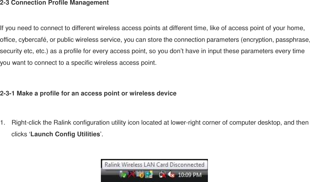 2-3 Connection Profile Management  If you need to connect to different wireless access points at different time, like of access point of your home, office, cybercafé, or public wireless service, you can store the connection parameters (encryption, passphrase, security etc, etc.) as a profile for every access point, so you don’t have in input these parameters every time you want to connect to a specific wireless access point.  2-3-1 Make a profile for an access point or wireless device  1.  Right-click the Ralink configuration utility icon located at lower-right corner of computer desktop, and then clicks ‘Launch Config Utilities’.    